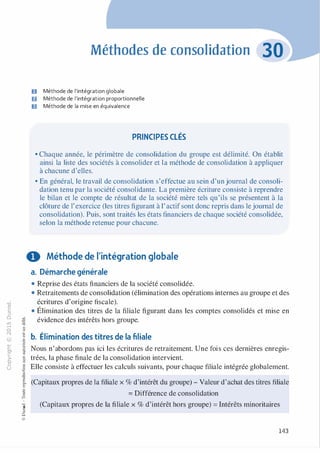-0
0
c
::i
0
L() :;:;
-cl
,.....
§0
N t;
@
...
...
,.,
......, ·E
� 0
O'I :;
ï::: "'
>- c:0a_ c:
0 c:
u ,gu
::>
-cl
8o..
1::
...
:;
�
1
-cl
0c:::>
0
@
Méthodes de consolidation
D Méthode de l'intégration globale
fJ Méthode de l'intégration proportionnelle
Il Méthode de la mise en équivalence
PRINCIPES CLÉS
• Chaque année, le périmètre de consolidation du groupe est délimité. On établit
ainsi la liste des sociétés à consolider et la méthode de consolidation à appliquer
à chacune d'elles.
• En général, le travail de consolidation s'effectue au sein d'un journal de consoli­
dation tenu par la société consolidante. La première écriture consiste à reprendre
le bilan et le compte de résultat de la société mère tels qu'ils se présentent à la
clôture de l'exercice (les titres figurant à l'actif sont donc repris dans le journal de
consolidation). Puis, sont traités les états financiers de chaque société consolidée,
selon la méthode retenue pour chacune.
0 Méthode de l'intégration globale
a. Démarche générale
• Reprise des états financiers de la société consolidée.
• Retraitements de consolidation (élimination des opérations internes au groupe et des
écritures d'origine fiscale).
• Élimination des titres de la filiale figurant dans les comptes consolidés et mise en
évidence des intérêts hors groupe.
b. Élimination des titres de la filiale
Nous n'abordons pas ici les écritures de retraitement. Une fois ces dernières enregis­
trées, la phase finale de la consolidation intervient.
Elle consiste à effectuer les calculs suivants, pour chaque filiale intégrée globalement.
(Capitaux propres de la filiale x % d'intérêt du groupe) - Valeur d'achat des titres filiale
= Différence de consolidation
(Capitaux propres de la filiale x % d'intérêt hors groupe) = Intérêts minoritaires
143
 