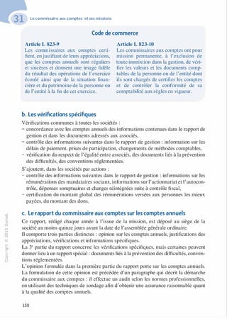 -0
0
c
::i
0
1..()
,.....
0
N
@
.......
�
O'I
ï:::
>­
a.
0
u
Le commissaire aux comptes et ses missions
Code de commerce
Article L 823-9
Les commissaires aux comptes certi­
fient, enjustifiant de leurs appréciations,
que les comptes annuels sont réguliers
et sincères et donnent une image fidèle
du résultat des opérations de l'exercice
écoulé ainsi que de la situation finan­
cière et du patrimoine de la personne ou
de l'entité à la fin de cet exercice.
Article L 823-10
Les commissaires aux comptes ont pour
mission permanente, à l'exclusion de
toute immixtion dans la gestion, de véri­
fier les valeurs et les documents comp­
tables de la personne ou de l'entité dont
ils sont chargés de certifier les comptes
et de contrôler la conformité de sa
comptabilité aux règles en vigueur.
b. Les vérifications spécifiques
Vérifications communes à toutes les sociétés :
- concordance avec les comptes annuels des informations contenues dans le rapport de
gestion et dans les documents adressés aux associés,
- contrôle des informations suivantes dans le rapport de gestion : information sur les
délais de paiement, prises de participation, changements de méthodes comptables,
- vérification du respect de l'égalité entre associés, des documents liés à la prévention
des difficultés, des conventions réglementées.
S'ajoutent, dans les sociétés par actions :
- contrôle des informations suivantes dans le rapport de gestion : informations sur les
rémunérations des mandataires sociaux, informations sur 1'actionnariat et 1'autocon­
trôle, dépenses somptuaires et charges réintégrées suite à contrôle fiscal,
- certification du montant global des rémunérations versées aux personnes les mieux
payées, du montant des dons.
c. Le rapport du commissaire aux comptes sur les comptes annuels
Ce rapport, rédigé chaque année à l'issue de la mission, est déposé au siège de la
société au moins quinze jours avant la date de l'assemblée générale ordinaire.
Il comporte trois parties distinctes : opinion sur les comptes annuels, justifications des
appréciations, vérifications et informations spécifiques.
La 3e partie du rapport concerne les vérifications spécifiques, mais certaines peuvent
donner lieu à un rapport spécial : documents liés à la prévention des difficultés, conven­
tions réglementées.
L'opinion formulée dans la première partie du rapport porte sur les comptes annuels.
La formulation de cette opinion est précédée d'un paragraphe qui décrit la démarche
du commissaire aux comptes : il effectue un audit selon les normes professionnelles,
en utilisant des techniques de sondage afin d'obtenir une assurance raisonnable quant
à la qualité des comptes annuels.
150
 