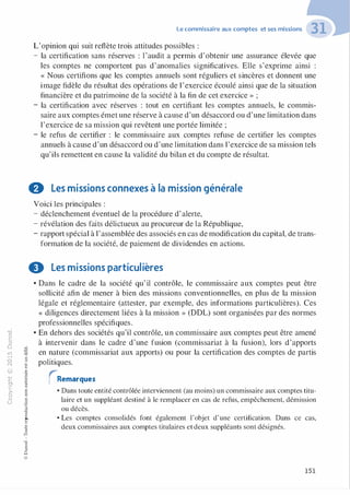 "'O
0
c
:J
0
lil
.-t
0
N
@
.......
..c
Ol
·;::::
>-
Q_
0
u
�"O
t:::>
t;...
...
,..,
-�,_,
0
:;
"'
t:0t:
t:
�u::>-00,_,
Le commissaire aux comptes et ses missions
L'opinion qui suit reflète trois attitudes possibles :
- la certification sans réserves : l'audit a permis d'obtenir une assurance élevée que
les comptes ne comportent pas d'anomalies significatives. Elle s'exprime ainsi :
« Nous certifions que les comptes annuels sont réguliers et sincères et donnent une
image fidèle du résultat des opérations de l'exercice écoulé ainsi que de la situation
financière et du patrimoine de la société à la fin de cet exercice » ;
- la certification avec réserves : tout en certifiant les comptes annuels, le commis­
saire aux comptes émet une réserve à cause d'un désaccord ou d'une limitation dans
l'exercice de sa mission qui revêtent une portée limitée ;
- le refus de certifier : le commissaire aux comptes refuse de certifier les comptes
annuels à cause d'un désaccord ou d'une limitation dans l'exercice de sa mission tels
qu'ils remettent en cause la validité du bilan et du compte de résultat.
0 Les missions connexes à la mission générale
Voici les principales :
- déclenchement éventuel de la procédure d'alerte,
- révélation des faits délictueux au procureur de la République,
- rapport spécial à l'assemblée des associés en cas de modification du capital, de trans-
formation de la société, de paiement de dividendes en actions.
0 Les missions particulières
• Dans le cadre de la société qu' il contrôle, le commissaire aux comptes peut être
sollicité afin de mener à bien des missions conventionnelles, en plus de la mission
légale et réglementaire (attester, par exemple, des informations particulières). Ces
« diligences directement liées à la mission » (DDL) sont organisées par des normes
professionnelles spécifiques.
• En dehors des sociétés qu'il contrôle, un commissaire aux comptes peut être amené
à intervenir dans le cadre d'une fusion (commissariat à la fusion), lors d'apports
en nature (commissariat aux apports) ou pour la certification des comptes de partis
politiques.
rRemarques
• Dans toute entité contrôlée interviennent (au moins) un commissaire aux comptes titu­
laire et un suppléant destiné à le remplacer en cas de refus, empêchement, démission
ou décès.
o.. • Les comptes consolidés font également l'objet d'une certification. Dans ce cas,
deux commissaires aux comptes titulaires et deux suppléants sont désignés.
:'::
...
:;
f3
1
-00t:::>
Q
@
151
 