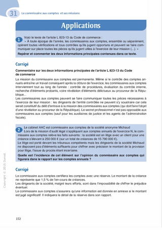 -0
0
c
::i
0
1..()
,.....
0
N
@
.......
�
O'I
ï:::
>­
a.
0
u
Le commissaire aux comptes et ses missions
Applications
� Voici le texte de l'article L 823-1 3 du Code de commerce :
... " À toute époque de l'année, les commissaires aux comptes, ensemble ou séparément,
opèrent toutes vérifications et tous contrôles qu'ils jugent opportuns et peuvent se faire com­
muniquer sur place toutes les pièces qu'ils jugent utiles à l'exercice de leur mission (...). »
Repérer et commenter les deux informations principales contenues dans ce texte.
Corrigé
Commentaire sur les deux informations principales de l'article L 823-13 du Code
de commerce
La mission du commissaire aux comptes est permanente. Même si le contrôle des comptes an­
nuels entraîne un travail conséquent après la clôture de l'exercice, les commissaires aux comptes
interviennent tout au long de l'année : contrôle de procédures, évaluation du contrôle interne,
recherche d'éléments probants, voire révélation d'éléments délictueux au procureur de la Répu­
blique...
Les commissaires aux comptes peuvent se faire communiquer toutes les pièces nécessaires à
l'exercice de leur mission : les dirigeants de l'entité contrôlée ne peuvent s'y soustraire car cela
serait constitutif du délit d'entrave à la mission des commissaires aux comptes (qui doit faire l'objet
d'une révélation au procureur de la République). Le secret professionnel n'est pas opposable aux
commissaires aux comptes (sauf pour les auxiliaires de justice et les agents de l'administration
fiscale).
� Le cabinet AAC est commissaire aux comptes de la société anonyme Michaud
� Lors de la mission d'audit légal s'appliquant aux comptes annuels de l'exercice N, le com­
missaire aux comptes relève les faits suivants : la société est en litige avec un client pour une
créance s'élevant à 250 000 € (sur un total de créances de 1 5 790 000 €).
Le litige est porté devant les tribunaux compétents mais les dirigeants de la société Michaud
ne disposent pas d'éléments suffisants pour chiffrer avec précision le montant de la provision
pour litige, l'issue du procès étant incertaine.
Quelle est l'incidence de cet élément sur l'opinion du commissaire aux comptes qui
figurera dans le rapport sur les comptes annuels ?
Corrigé
Le commissaire aux comptes certifiera les comptes avec une réserve. Le montant de la créance
ne représente que 1 ,5 % de l'en-cours de créances.
Les dirigeants de la société, malgré leurs efforts, sont dans l'impossibilité de chiffrer le préjudice
éventuel.
Le commissaire aux comptes s'assurera qu'une information est donnée en annexe si le montant
est jugé significatif. Il indiquera le détail de la réserve dans son rapport.
152
 