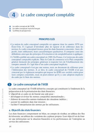 -0
0
c
::i
0
1..()
,.....
0
N
@
.......
�
O'I
ï:::
>­
a.
0
u
Le cadre conceptuel comptable
U Le cadre conceptuel de l'IASB
fJ Le cadre conceptuel implicite français
D Synthèse et perspectives
PRINCIPES CLÉS
• La notion de cadre conceptuel comptable est apparue dans les années 1970 aux
États-Unis. Il s'agissait d'introduire plus de rigueur et de cohérence dans les
normes. Le cadre conceptuel énonce, pour les états financiers concernés : leurs ob­
jectifs, leurs utilisateurs, leurs caractéristiques qualitatives. Il comporte aussi des
définitions ainsi que des principes d'évaluation et de comptabilisation à appliquer.
• L'IASB a publié son cadre conceptuel en 1989. En France, il n'existe pas de cadre
conceptuel comptable explicite. Mais le Code de commerce et le Plan comptable
général énoncent des principes généraux à respecter lors de l'établissement des
comptes annuels. Il s'agit bien d'un cadre conceptuel implicite.
• Le cadre conceptuel n'est pas une norme, mais un document de référence pour
l'élaboration des normes. À ce titre, le cadre conceptuel de l'IASB n'est pas
concerné par le règlement européen qui impose les IFRS aux sociétés cotées pour
leurs comptes consolidés, mais on peut estimer qu'il y a une adoption implicite
du cadre par le biais des normes.
0 Le cadre conceptuel de l'IASB
Le cadre conceptuel de l'IASB définit les concepts qui constituent le fondement de la
préparation et de la présentation des états financiers.
L'objectif de ce cadre est de fournir une aide pour :
- développer et réviser les normes comptables internationales ;
- élaborer de nouvelles normes traduisant des situations inédites ;
- assister les auditeurs dans leur mission ;
- faciliter 1'interprétation des normes par les utilisateurs.
a. Objectifs des états financiers
Les états financiers comprennent un bilan, un compte de résultat, un tableau des flux
de trésorerie, un tableau des variations des capitaux propres. Leur objectif est de four­
nir une information sur la situation financière et les performances de l'entreprise au
service des utilisateurs.
14
 
