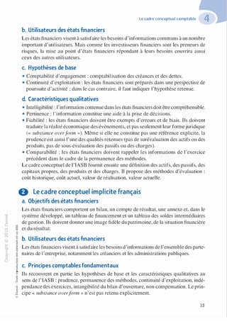 "'O
0
c
:J
0
lil
.-t
0
N
@
.........c
Ol
·;::::
>-
Q_
0
u
�"O
t:::>
t;......,..,-�,_,
0
:;"'
t:0t:
t:
�
u::>-00,_,
Le cadre conceptuel comptable
b. Utilisateurs des états financiers
Les états financiers visent à satisfaire les besoins d'informations communs à un nombre
important d'utilisateurs. Mais comme les investisseurs financiers sont les preneurs de
risques, la mise au point d'états financiers répondant à leurs besoins couvrira aussi
ceux des autres utilisateurs.
c. Hypothèses de base
• Comptabilité d'engagement : comptabilisation des créances et des dettes.
• Continuité d'exploitation : les états financiers sont préparés dans une perspective de
poursuite d'activité ; dans le cas contraire, il faut indiquer l'hypothèse retenue.
d. Caractéristiques qualitatives
• Intelligibilité : l'information contenue dans les états financiers doit être compréhensible.
• Pertinence : l'information constitue une aide à la prise de décisions.
• Fiabilité : les états financiers doivent être exempts d'erreurs et de biais. Ils doivent
traduire la réalité économique des événements, et pas seulement leur formejuridique
(« substance overform »). Même si elle ne constitue pas une référence explicite, la
prudence est aussi l'une des qualités retenues (pas de surévaluation des actifs ou des
produits, pas de sous-évaluation des passifs ou des charges).
• Comparabilité : les états financiers doivent rappeler les informations de l'exercice
précédent dans le cadre de la permanence des méthodes.
Le cadre conceptuel de l'IASB fournit ensuite une définition des actifs, des passifs, des
capitaux propres, des produits et des charges. Il propose des méthodes d'évaluation :
coût historique, coût actuel, valeur de réalisation, valeur actuelle.
8 Le cadre conceptuel implicite français
a. Objectifs des états financiers
Les états financiers comportent un bilan, un compte de résultat, une annexe et, dans le
système développé, un tableau de financement et un tableau des soldes intermédiaires
de gestion. Ils doivent donner une image fidèle du patrimoine, de la situation financière
et du résultat.
b. Utilisateurs des états financiers
Les états financiers visent à satisfaire les besoins d'informations de l'ensemble des parte­
naires de l'entreprise, notamment les créanciers et les administrations publiques.
c. Principes comptables fondamentaux
o..
Ils recouvrent en partie les hypothèses de base et les caractéristiques qualitatives au
sens de l'IASB : prudence, permanence des méthodes, continuité d'exploitation, indé­
pendance des exercices, intangibilité du bilan d'ouverture, non-compensation. Le prin­
cipe « substance overform » n'est pas retenu explicitement.
:'::...
:;
f3
1
-00t:::>
Q
@
15
 