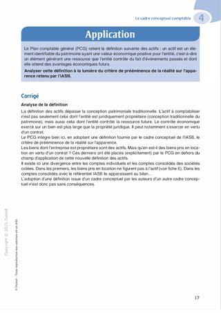 "'O
0
c
:J
0
lil
.-t
0
N
@
.......
..c
Ol
·;::::
>
a.
0
u
Le cadre conceptuel comptable
Application
Le Plan comptable général (PCG) retient la définition suivante des actifs : un actif est un élé­
ment identifiable du patrimoine ayant une valeur économique positive pour l'entité, c'est-à-dire
un élément générant une ressource que l'entité contrôle du fait d'événements passés et dont
elle attend des avantages économiques futurs.
Analyser cette définition à la lumière du critère de prééminence de la réalité sur l'appa­
rence retenu par l'IASB.
Corrigé
Analyse de la définition
La définition des actifs dépasse la conception patrimoniale traditionnelle. L'actif à comptabiliser
n'est pas seulement celui dont l'entité est juridiquement propriétaire (conception traditionnelle du
patrimoine), mais aussi celui dont l'entité contrôle la ressource future. Le contrôle économique
exercé sur un bien est plus large que la propriété juridique. Il peut notamment s'exercer en vertu
d'un contrat.
Le PCG intègre bien ici, en adoptant une définition fournie par le cadre conceptuel de l'IASB, le
critère de prééminence de la réalité sur l'apparence.
Les biens dont l'entreprise est propriétaire sont des actifs. Mais qu'en est-il des biens pris en loca­
tion en vertu d'un contrat ? Ces derniers ont été placés (explicitement) par le PCG en dehors du
champ d'application de cette nouvelle définition des actifs.
Il existe ici une divergence entre les comptes individuels et les comptes consolidés des sociétés
cotées. Dans les premiers, les biens pris en location ne figurent pas à l'actif (voir fiche 6). Dans les
comptes consolidés avec le référentiel IASB ils apparaissent au bilan...
L'adoption d'une définition issue d'un cadre conceptuel par les auteurs d'un autre cadre concep­
tuel n'est donc pas sans conséquences.
17
 