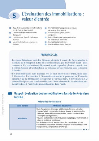 -0
0
c
::i
0
1..()
,.....
0
N
@
.......
�
O'I
ï:::
>­
a.
0
u
u
f)
B
Il
L'évaluation des immobilisations :
valeur d'entrée
Rappel : évaluation des immobilisations .:1 I m mobilisations acquises avec clause
lors de l'entrée dans l'entité de réserve de propriété
L'inclusion éventuelle des coûts m Acquisitions ou productions
d'emprunt conjointes
Le traitement du coût de la sous- u I m mobilisations acquises au moyen
activité de redevances annuelles
Les immobilisations acquises en El I m mobilisation détruite
devises 6 Constructions sur sol d'autrui
PRINCIPES CLÉS
• Les immobilisations sont des éléments destinés à servir de façon durable à
l'activité de l'entreprise. Elles ne se détruisent pas par le premier usage : elles
concourent à la production de biens ou de services pendant plusieurs exercices et,
à ce titre, figurent à l'actif du bilan. La notion de service recouvre aussi la location
à des tiers.
• Les immobilisations sont évaluées lors de leur entrée dans l'entité, mais aussi
à l'inventaire. L'évaluation à l'inventaire enclenche le processus de l'amortis­
sement et de la dépréciation (se reporter à l'ouvrage DCG 9 Introduction à la
comptabilité paru dans la même collection). Nous abordons ici les situations par­
ticulières liées à l'entrée des immobilisations dans l'actif.
0 Rappel : évaluation des immobilisations lors de l'entrée dans
l'entité
Méthodes d'évaluation
Mode d'entrée Méthodes d'évaluation
Coût d'acquisition, obtenu par addition des éléments suivants :
• le prix d'achat, y compris les droits de douane et taxes non récu-
pérables, après déduction des remises, rabais commerciaux et
escomptes de règlements ;
Acquisition • tous les coûts directement attribuables engagés pour mettre l'actif en
place et en état de fonctionner.
Les droits de mutation, les honoraires, les commissions et frais
d'actes liés à l'acquisition peuvent, sur option, être rattachés au coût
d'acquisition ou comptabilisés en charges.
. . . -
18
 