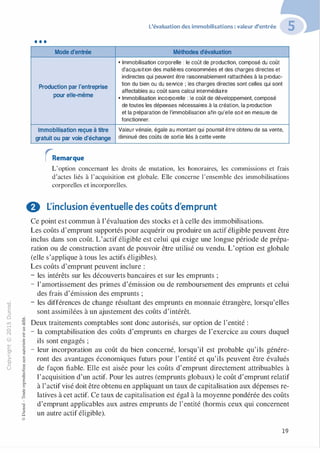 -0
0
c
::i
0
1..() :;:;
-cl
,.....
§0
N t;
@
...
...
....
....... ·E
� 0
O'I :;
ï::: "'
>- c:0a_ c:
0 c:
u ,gu
::>
-cl
8o..
1::
...
:;
�
1
-cl
0
c:::>
0
@
•••
Mode d'entrée
Production par l'entreprise
pour elle-même
Immobilisation reçue à titre
gratuit ou par voie d'échange
rRemarque
L'évaluation des immobilisations : valeur d'entrée
Méthodes d'évaluation
•Immobilisation corporelle : le coût de production, composé du coût
d'acquisition des matières consommées et des charges directes et
indirectes qui peuvent être raisonnablement rattachées à la produc­
tion du bien ou du service ; les charges directes sont celles qui sont
affectables au coût sans calcul intermédiaire
•Immobilisation incorporelle : le coût de développement, composé
de toutes les dépenses nécessaires à la création, la production
et la préparation de l'immobilisation afin qu'elle soit en mesure de
fonctionner.
Valeur vénale, égale au montant qui pourrait être obtenu de sa vente,
diminué des coûts de sortie liés à cette vente
L'option concernant les droits de mutation, les honoraires, les commissions et frais
d'actes liés à l'acquisition est globale. Elle concerne l'ensemble des immobilisations
corporelles et incorporelles.
0 L'inclusion éventuelle des coûts d'emprunt
Ce point est commun à l'évaluation des stocks et à celle des immobilisations.
Les coûts d'emprunt supportés pour acquérir ou produire un actif éligible peuvent être
inclus dans son coût. L'actif éligible est celui qui exige une longue période de prépa­
ration ou de construction avant de pouvoir être utilisé ou vendu. L'option est globale
(elle s'applique à tous les actifs éligibles).
Les coûts d'emprunt peuvent inclure :
- les intérêts sur les découverts bancaires et sur les emprunts ;
- l'amortissement des primes d'émission ou de remboursement des emprunts et celui
des frais d'émission des emprunts ;
- les différences de change résultant des emprunts en monnaie étrangère, lorsqu'elles
sont assimilées à un ajustement des coûts d'intérêt.
Deux traitements comptables sont donc autorisés, sur option de l'entité :
- la comptabilisation des coûts d'emprunts en charges de l'exercice au cours duquel
ils sont engagés ;
- leur incorporation au coût du bien concerné, lorsqu'il est probable qu'ils génére­
ront des avantages économiques futurs pour l'entité et qu'ils peuvent être évalués
de façon fiable. Elle est aisée pour les coûts d'emprunt directement attribuables à
l'acquisition d'un actif. Pour les autres (emprunts globaux) le coût d'emprunt relatif
à l'actif visé doit être obtenu en appliquant un taux de capitalisation aux dépenses re­
latives à cet actif. Ce taux de capitalisation est égal à la moyenne pondérée des coûts
d'emprunt applicables aux autres emprunts de l'entité (hormis ceux qui concernent
un autre actif éligible).
19
 