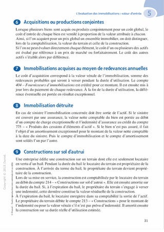 "'O
0
c
:J
0
lil
.-t
0
N
@
.......
..c
Ol
·;::::
>-
Q_
0
u
L'évaluation des immobilisations : valeur d'entrée
0 Acquisitions ou productions conjointes
Lorsque plusieurs biens sont acquis ou produits conjointement pour un coût global, le
coût d'entrée de chaque bien est ventilé à proportion de la valeur attribuée à chacun.
Ainsi, si 1'on acquiert pour un prix global un ensemble immobilier, on doit distinguer,
lors de la comptabilisation, la valeur du terrain et celle de la construction.
Si l'on ne peut évaluer directement chaque élément, le coût d'un ou plusieurs des actifs
est évalué par référence à un prix de marché ou forfaitairement. Le coût des autres
actifs s'établit alors par différence.
O Immobilisations acquises au moyen de redevances annuelles
Le coût d'acquisition correspond à la valeur vénale de l 'immobilisation, somme des
redevances probables qui seront à verser pendant la durée d'utilisation. Le compte
404 - Fournisseurs d'immobilisations est crédité pour ce montant. Il est ensuite mis à
jour lors du paiement de chaque redevance. À la fin de la durée d'utilisation, la diffé­
rence éventuelle est portée en résultat exceptionnel.
8 Immobilisation détruite
�"O
t:::>
t;...
...
,..,
-�,_,
0
:;
"'
t:0t:
t:
�
u::>-00,_,o..
:'::
...
:;
f3
1
-00t:::>
Q
@
En cas de sinistre l'immobilisation concernée doit être sortie de l'actif. Si le sinistre
est couvert par une assurance, la valeur nette comptable du bien est portée au débit
d'un compte de charge exceptionnelle et l'indemnité d'assurance au crédit du compte
775 - « Produits des cessions d'éléments d'actif ». Si le bien n'est pas assuré, il fait
l'objet d'un amortissement exceptionnel pour le montant de la valeur nette comptable
à la date du sinistre. Puis le compte d'immobilisation et le compte d'amortissement
sont soldés l'un par l'autre.
0 Constructions sur sol d'autrui
Une entreprise édifie une construction sur un terrain dont elle est seulement locataire
en vertu d'un bail. Pendant la durée du bail le locataire du terrain est propriétaire de la
construction. À l'arrivée du terme du bail, le propriétaire du terrain devient proprié­
taire de la construction.
Lors de sa mise en service, la construction est comptabilisée par le locataire du terrain
au débit du compte 214 - « Constructions sur sol d'autrui ». Elle est ensuite amortie sur
la durée du bail. Si, à l'expiration du bail, le propriétaire du terrain s'engage à verser
une indemnité, cette dernière constitue la valeur résiduelle de la construction.
À l'expiration du bail, le locataire enregistre dans sa comptabilité la sortie de l'actif.
Le propriétaire du terrain débite le compte 213 - « Constructions » pour le montant de
l'indemnité ou pour la valeur vénale s'il n'est pas prévu d'indemnité. Il amortit ensuite
la construction sur sa durée réelle d'utilisation estimée.
21
 
