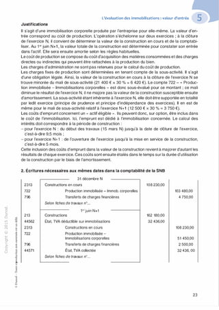 "'O
0
c
:J
0
lil �"O.-t t:0 ::>
N t;...
@ ...
....
-�....... ,_,
..c 0
Ol :;
·;:::: "'
t:
>- 0Q_ t:
0 t:
u �
u::>"O0,_,o..
:'::
...
:;
f3
1
"O0t:::>
Q
@
L'évaluation des immobilisations : valeur d'entrée
Justifications
Il s'agit d'une immobilisation corporelle produite par l'entreprise pour elle-même. La valeur d'en­
trée correspond au coût de production. L'opération s'échelonne sur deux exercices ; à la clôture
de l'exercice N, il convient de déterminer la valeur de la construction en cours et de la comptabi­
liser. Au 1 er juin N+1 , la valeur totale de la construction est déterminée pour constater son entrée
dans l'actif. Elle sera ensuite amortie selon les règles habituelles.
Le coût de production se compose du coût d'acquisition des matières consommées et des charges
directes ou indirectes qui peuvent être rattachées à la production du bien.
Les charges d'administration ne sont pas retenues pour le calcul du coût de production.
Les charges fixes de production sont déterminées en tenant compte de la sous-activité. Il s'agit
d'une obligation légale. Ainsi, la valeur de la construction en cours à la clôture de l'exercice N se
trouve minorée du mali de sous-activité (21 400 € x 30 % = 6 420 €). Le compte 722 - " Produc­
tion immobilisée - Immobilisations corporelles ,, est donc sous-évalué pour ce montant ; ce mali
diminue le résultat de l'exercice N, il ne majore pas la valeur de la construction susceptible ensuite
d'amortissement. La sous-activité étant inhérente à l'exercice N, elle doit être supportée en totalité
par ledit exercice (principe de prudence et principe d'indépendance des exercices). Il en est de
même pour le mali de sous-activité relatif à l'exercice N+1 (12 500 € x 30 % = 3 750 €).
Les coûts d'emprunt concernent un " actif éligible ». Ils peuvent donc, sur option, être inclus dans
le coût de l'immobilisation. Ici, l'emprunt est dédié à l'immobilisation concernée. Le calcul des
intérêts doit correspondre à la période de construction :
- pour l'exercice N : du début des travaux (15 mars N) jusqu'à la date de clôture de l'exercice,
c'est-à-dire 9,5 mois ;
- pour l'exercice N+1 : de l'ouverture de l'exercice jusqu'à la mise en service de la construction,
c'est-à-dire 5 mois.
Cette inclusion des coûts d'emprunt dans la valeur de la construction revient à majorer d'autant les
résultats de chaque exercice. Ces coûts sont ensuite étalés dans le temps sur la durée d'utilisation
de la construction par le biais de l'amortissement.
2. Écritures nécessaires aux mêmes dates dans la comptabilité de la SNB
31 décembre N
2313
722
796
213
44562
2313
722
796
44571
Constructions en cours
Production immobilisée - lmmob. corporelles
Transferts de charges financières
Selon fiches de travaux n°...
1erjuin N+1
Constructions
État, TVA déductible sur immobilisations
Constructions en cours
Production immobilisée -
Immobilisations corporelles
Transferts de charges financières
État, TVA collectée
Selon fiches de travaux n°...
108 230,00
162 180,00
32 436,00
103 480,00
4 750,00
108 230,00
51 450,00
2 500,00
32 436, OO
23
 