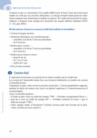 "'O
0
c
:J
0
lil
.-t
0
N
@
.......
..c
Ol
·;::::
>
a.
0
u
Opérations de location-financement
d'option et que la constatation d'un impôt différé (par le biais d'une provision pour
impôt) ne revêt pas un caractère obligatoire. La charge d'impôt future pourrait seule­
ment constituer une information à fournir en annexe. Si l 'entité choisissait de la comp­
tabiliser, il faudrait tenir compte de l'ensemble des impôts différés (bulletin CNCC
n° 1 34, juin 2004).
• Informations à fourniren annexe (crédit-bailmobilier et immobilier) :
• Valeur d'origine du bien.
• Dotations théoriques aux amortissements :
- cumulées à la fin de l'exercice précédent,
- de l'exercice.
• Redevances versées :
- cumulées à la fin de l'exercice précédent,
- de l'exercice.
• Redevances restant à verser :
-jusqu'à un an,
- de 1 an à 5 ans,
- à plus de 5 ans.
• Prix d'achat résiduel.
9 Cession-bail
L'opération de location est analysée de la même manière qu'en crédit-bail.
La cession de l'immeuble donne lieu aux écritures habituelles en matière de cession
d'immobilisations.
Cependant, la plus-value revêt un caractère particulier : l'ancien propriétaire supporte,
pendant la durée du contrat, des loyers en général supérieurs à l'amortissement qu' il
aurait pratiqué.
Aussi, la doctrine propose :
- d'isoler la plus-value au crédit du compte 7788 - « Produits exceptionnels divers » ;
- puis de la virer au crédit du compte 487 - « Produits constatés d'avance » (par le
débit du compte 7788) ;
- enfin, chaque année, d'enregistrer l'écriture inverse pour une fraction de la plus­
value, calculéeprorata temporis.
26
 