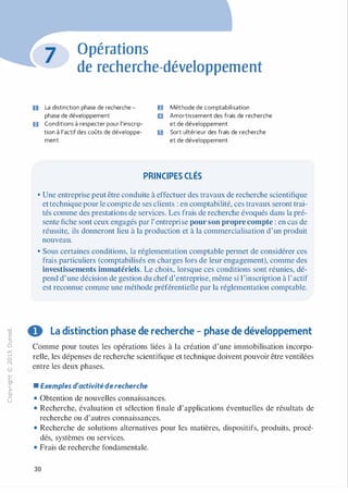 -0
0
c
::i
0
1..()
,.....
0
N
@
.......
�
O'I
ï:::
>­
a.
0
u
Opérations
de recherche-développement
O La distinction phase de recherche -
phase de développement
fJ Conditions à respecter pour l'inscrip­
tion à l'actif des coûts de développe­
ment
ID Méthode de comptabilisation
1J Amortissement des frais de recherche
et de développement
1:1 Sort ultérieur des frais de recherche
et de développement
PRINCIPES CLÉS
• Une entreprise peut être conduite à effectuer des travaux de recherche scientifique
ettechnique pour le compte de ses clients : en comptabilité, ces travaux seront trai­
tés comme des prestations de services. Les frais de recherche évoqués dans la pré­
sente fiche sont ceux engagés par 1' entreprise pour son propre compte : en cas de
réussite, ils donneront lieu à la production et à la commercialisation d'un produit
nouveau.
• Sous certaines conditions, la réglementation comptable permet de considérer ces
frais particuliers (comptabilisés en charges lors de leur engagement), comme des
investissements immatériels. Le choix, lorsque ces conditions sont réunies, dé­
pend d'une décision de gestion du chefd'entreprise, même si l'inscription à l'actif
est reconnue comme une méthode préférentielle par la réglementation comptable.
0 La distinction phase de recherche - phase de développement
Comme pour toutes les opérations liées à la création d'une immobilisation incorpo­
relle, les dépenses de recherche scientifique et technique doivent pouvoir être ventilées
entre les deux phases.
• Exemples d'activité derecherche
• Obtention de nouvelles connaissances.
• Recherche, évaluation et sélection finale d'applications éventuelles de résultats de
recherche ou d'autres connaissances.
• Recherche de solutions alternatives pour les matières, dispositifs, produits, procé­
dés, systèmes ou services.
• Frais de recherche fondamentale.
30
 
