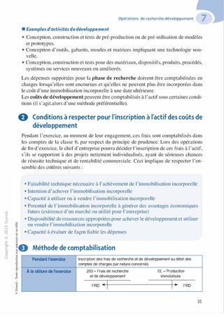 -0
0
c
::i
0
1..()
,.....
0
N
@ "'
•<lJ
·E0
Opérations de recherche-développement
• Exemples d'activités de développement
• Conception, construction et tests de pré-production ou de pré-utilisation de modèles
et prototypes.
• Conception d'outils, gabarits, moules et matrices impliquant une technologie nou­
velle.
• Conception, construction et tests pour des matériaux, dispositifs, produits, procédés,
systèmes ou services nouveaux ou améliorés.
Les dépenses supportées pour la phase de recherche doivent être comptabilisées en
charges lorsqu'elles sont encourues et qu'elles ne peuvent plus être incorporées dans
le coût d'une immobilisation incorporelle à une date ultérieure.
Les coûts de développement peuvent être comptabilisés à l'actif sous certaines condi­
tions (il s'agit alors d'une méthode préférentielle).
0 Conditions à respecter pour l'inscription à l'actif des coûts de
développement
Pendant l'exercice, au moment de leur engagement, ces frais sont comptabilisés dans
les comptes de la classe 6, par respect du principe de prudence. Lors des opérations
de fin d'exercice, le chef d'entreprise pourra décider l'inscription de ces frais à l'actif,
s'ils se rapportent à des projets nettement individualisés, ayant de sérieuses chances
de réussite technique et de rentabilité commerciale. Ceci implique de respecter l'en­
semble des critères suivants :
• Faisabilité technique nécessaire à l'achèvement de l'immobilisation incorporelle
• Intention d'achever l'immobilisation incorporelle
• Capacité à utiliser ou à vendre l'immobilisation incorporelle
• Potentiel de 1'immobilisation incorporelle à générer des avantages économiques
futurs (existence d'un marché ou utilité pour l'entreprise)
• Disponibilité de ressources appropriées pour achever le développement et utiliser
ou vendre l'immobilisation incorporelle
• Capacité à évaluer de façon fiable les dépenses
�- Méthode de comptabilisation
=
Pendant l'exercice
À la clôture de l'exercice
Inscription des frais de recherche et de développement au débit des
comptes de charges par nature concernés
203 - Frais de recherche 72. - Production
et de développement immobilisée
FRD 4<�1f--����������---tl->• FRD
31
 