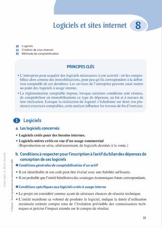 -0
0
c
::i
0
1..()
,.....
0
N
@
.......
�
O'I
ï:::
>-
a.
0
u
Logiciels et sites internet
D Logiciels
fJ Création de sites internet
Il Méthode de comptabilisation
PRINCIPES CLÉS
• L'entreprise peut acquérir des logiciels nécessaires à son activité : on les compta­
bilise alors comme des immobilisations, pour peu qu'ils correspondent à la défini­
tion comptable de ces dernières. Les services de l'entreprise peuvent aussi mettre
au point des logiciels à usage interne.
• La réglementation comptable impose, lorsque certaines conditions sont réunies,
de comptabiliser en immobilisations ce type de dépenses, au fur et à mesure de
leur réalisation. Lorsque la réalisation du logiciel s'échelonne sur deux (ou plu­
sieurs) exercices comptables, cette analyse influence les travaux de fin d'exercice.
0 Logiciels
::<)-0
c:l
'v;V
V
-�
·=0
:;
"
c0c
c
.s
v:l-0
8Q.
�
�:l
�
1
-00c:l
Ci
@
a. Les logiciels concernés
• Logiciels créés pour des besoins internes.
• Logiciels-mères créés en vue d'un usage commercial
(Reproduction en série, ultérieurement, de logiciels destinés à la vente.)
b. Conditions à respecter pour l'inscription à l'actifdu bilan des dépenses de
conception de ces logiciels
• Conditions générales de comptabilisation d'un actif
• Il est identifiable et son coût peut être évalué avec une fiabilité suffisante.
• Il est probable que l'entité bénéficiera des avantages économiques futurs correspondants.
• Conditions spécifiques auxlogiciels créés à usage interne
• Le projet est considéré comme ayant de sérieuses chances de réussite technique.
• L'entité manifeste sa volonté de produire le logiciel, indique la durée d'utilisation
maximale estimée compte tenu de l'évolution prévisible des connaissances tech­
niques et précise l'impact attendu sur le compte de résultat.
35
 