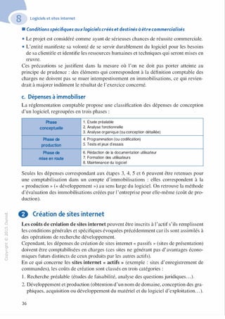 "'O
0
c
:J
0
lil
.-t
0
N
@
.......
..c
Ol
·;::::
>
a.
0
u
Logiciels et sites internet
• Conditions spécifiques auxlogiciels créés et destinés à être commercialisés
• Le projet est considéré comme ayant de sérieuses chances de réussite commerciale.
• L'entité manifeste sa volonté de se servir durablement du logiciel pour les besoins
de sa clientèle et identifie les ressources humaines et techniques qui seront mises en
œuvre.
Ces précautions se justifient dans la mesure où l'on ne doit pas porter atteinte au
principe de prudence : des éléments qui correspondent à la définition comptable des
charges ne doivent pas se muer intempestivement en immobilisations, ce qui revien­
drait à majorer indûment le résultat de l'exercice concerné.
c. Dépenses à immobiliser
La réglementation comptable propose une classification des dépenses de conception
d'un logiciel, regroupées en trois phases :
Phase 1 . Étude préalable
conceptuelle 2. Analyse fonctionnelle
3. Analyse organique (ou conception détaillée)
Phase de 4. Programmation (ou codification)
production 5. Tests et jeux d'essais
Phase de 6. Rédaction de la documentation utilisateur
mise en route 7. Formation des utilisateurs
8. Maintenance du logiciel
Seules les dépenses correspondant aux étapes 3, 4, 5 et 6 peuvent être retenues pour
une comptabilisation dans un compte d'immobilisations : elles correspondent à la
« production » (« développement ») au sens large du logiciel. On retrouve la méthode
d'évaluation des immobilisations créées par l 'entreprise pour elle-même (coût de pro­
duction).
f) Création de sites internet
Les coûts de création de sites internet peuvent être inscrits à l'actif s'ils remplissent
les conditions générales et spécifiques évoquées précédemment car ils sont assinùlés à
des opérations de recherche développement.
Cependant, les dépenses de création de sites internet « passifs » (sites de présentation)
doivent être comptabilisées en charges (ces sites ne générant pas d'avantages écono­
miques futurs distincts de ceux produits par les autres actifs).
En ce qui concerne les sites internet « actifs » (exemple : sites d'enregistrement de
commandes), les coûts de création sont classés en trois catégories :
1 . Recherche préalable (études de faisabilité, analyse des questions juridiques. . .).
2. Développement et production (obtention d'un nom de domaine, conception des gra­
phiques, acquisition ou développement du matériel et du logiciel d'exploitation. . .).
36
 