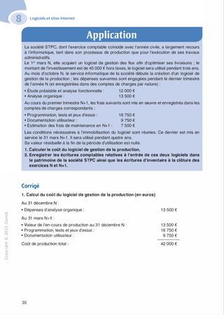 "'O
0
c
:J
0
lil
.-t
0
N
@
......
..c
Ol
·;::::
>
a.
0
u
Logiciels et sites internet
Application
La société STPC, dont l'exercice comptable coïncide avec l'année civile, a largement recours
à l'informatique, tant dans son processus de production que pour l'exécution de ses travaux
administratifs.
Le 1 er mars N, elle acquiert un logiciel de gestion des flux afin d'optimiser ses livraisons ; le
montant de l'investissement est de 45 000 € hors taxes, le logiciel sera utilisé pendant trois ans.
Au mois d'octobre N, le service informatique de la société débute la création d'un logiciel de
gestion de la production ; les dépenses suivantes sont engagées pendant le dernier trimestre
de l'année N (et enregistrées dans des comptes de charges par nature) :
• Étude préalable et analyse fonctionnelle : 1 2 000 €
• Analyse organique : 1 3 500 €
Au cours du premier trimestre N+1 , les frais suivants sont mis en œuvre et enregistrés dans les
comptes de charges correspondants :
• Programmation, tests et jeux d'essai : 1 8 750 €
• Documentation utilisateur : 9 750 €
• Estimation des frais de maintenance en N+1 : 7 500 €
Les conditions nécessaires à l'immobilisation du logiciel sont réunies. Ce dernier est mis en
service le 31 mars N+1 . Il sera utilisé pendant quatre ans.
Sa valeur résiduelle à la fin de la période d'utilisation est nulle.
1 . Calculer le coût du logiciel de gestion de la production.
2. Enregistrer les écritures comptables relatives à l'entrée de ces deux logiciels dans
le patrimoine de la société STPC ainsi que les écritures d'inventaire à la clôture des
exercices N et N+1 .
Corrigé
1 . Calcul du coût du logiciel de gestion de la production (en euros)
Au 31 décembre N :
• Dépenses d'analyse organique :
Au 31 mars N+1 :
• Valeur de l'en-cours de production au 31 décembre N :
• Programmation, tests et jeux d'essai :
• Documentation utilisateur :
Coût de production total :
38
1 3 500 €
1 3 500 €
1 8 750 €
9 750 €
42 000 €
 