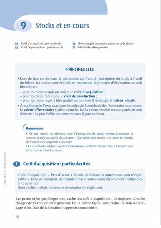 -0
0
c
::i
0
L()
,.....
0
N
@
.......
�
O'I
ï:::
>­
a.
0
u
Stocks et en-cours
U Coût d'acquisition : particularités
D Coût de production : particularités
ID Biens acquis ou produits pour un coût global
Il Méthodes dérogatoires
PRINCIPES CLÉS
• Lors de leur entrée dans le patrimoine de l'entité (inscription du stock à l'actif
du bilan), les stocks sont évalués en respectant le principe d'évaluation au coût
historique :
- pour les biens acquis on retient le coût d'acquisition ;
- pour les biens fabriqués, le coût de production ;
- pour les biens reçus à titre gratuit ou par voie d'échange, la valeur vénale.
• À la clôture de l'exercice, dans le cadre de la méthode de l'inventaire intermitent,
la valeur d'inventaire (valeur actuelle, ici la valeur vénale) est comparée au coût
d'entrée : la plus faible des deux valeurs figure au bilan.
rRemarques
• Ne pas retenir un élément pour l'évaluation du stock revient à mjnorer la
somme portée au crédit du compte « Variation des stocks » et donc le résultat
de l'exercice comptable concerné.
• Les méthodes utilisées pour l'évaluation des stocks doivent faire l'objet d'une
information dans l'annexe.
O Coût d'acquisition : particularités
Coût d'acquisition = Prix d'achat + Droits de douane et autres taxes non récupé­
rables + Frais de transport, de manutention et autres coûts directement attribuables
à l'acquisition
Sont exclus : rabais, remises et escomptes de règlement.
Les pertes et les gaspillages sont exclus du coût d'acquisition : ils majorent donc les
charges de l'exercice correspondant. De la même façon, sont exclus les frais de stoc­
kage et les frais de la fonction « approvisionnement ».
40
 