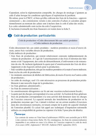 -0
0
c
::i
0
1..()
,.....
0
N
@
.......
�
O'I
ï:::
>-
a_
0
u
:;:;
-cl
§
t;...
...
,.,
·E0
:;"'
c:0c:
c:
,gu
::>
-cl
8
Stocks et en-cours
Cependant, selon la réglementation comptable, les charges de stockage s'ajoutent au
coût d'achat lorsque les conditions spécifiques d'exploitation le justifient.
De même, pour la CNCC, et bien qu'elles relèvent des frais de la fonction « approvi­
sionnement », des commissions versées à des centrales d'achats et calculées propor­
tionnellement au montant des achats sont à inclure dans le coût d'achat des stocks.
Les coûts administratifs sont exclus du coût d'acquisition.
L'inclusion éventuelle des frais financiers est traitée dans la fiche 5.
8 Coût de production : particularités
Coût de production = Coûts directement liés aux unités produites
+ Coûts indirects de production
Coûts directement liés aux unités produites : matières premières et main-d'œuvre di­
recte, autres frais variables directs de production.
Coûts indirects de production :
- frais fixes de production, qui restent relativement constants indépendamment du
volume de production ; il s'agit de l'amortissement et des frais d'entretien des bâti­
ments et de l'équipement, des coûts de démantèlement, d'enlèvement et de restaura­
tion du site. Ils incluent également la quote-part d'amortissement des frais de déve­
loppement et des logiciels utilisés pour la production ;
- frais variables deproduction, tels que les matières premières et la main-d'œuvre indirecte.
Sont exclus du coût de production :
- les montants anormaux de déchets de fabrication, de main-d'œuvre ou d'autres coûts
de production ;
- les coûts de stockage, sauf s'ils sont nécessaires au processus de production préala-
blement à une nouvelle étape de la production ;
- les frais généraux administratifs ;
- les frais de commercialisation ;
- les amortissements dérogatoires car ils ont une vocation exclusivement fiscale ;
- la quote-part de charges correspondant à la sous-activité : la fraction de frais généraux
fixes de production correspondant à la sous-activité doit demeurer dans les charges
de l'exercice concerné. La capacité normale des installations de production est la
production moyenne que l'on s'attend à réaliser sur un certain nombre d'exercices
dans des circonstances normales, en tenant compte de la perte de capacité résultant
de l'entretien planifié. Ce calcul fait appel aux techniques d'imputation rationnelle
utilisées en comptabilité de gestion (se reporter à la fiche 5 pour plus de détails).
o.. rAemarque1::
...
:;
�
1
-cl
0
c:::>
0
@
Les contrats de ventes en l'état futur d'achèvement (VEFA) sont assimilés par le PCG
à des contrats à long terme (fiche 1 8). En conséquence, les frais de commercialisation
imputables à un contrat en cours à la clôture de l'exercice majorent le coût du stock
d'en-cours (ANC, règlement n° 2012-05 ; bulletin CNCC septembre 2013).
41
 