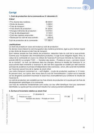 "'O
0
c
:J
0
lil
.-t
0
N
@
.......
..c
Ol
·;::::
>
a.
0
u
Corrigé
1 . Coût de production de la commande au 31 décembre N
Calcul
• Prix d'achat des matières :
• Droits de douane :
• Frais de transport :
• Frais directs de production :
• Charges indirectes de production :
• Frais de développement :
• Coût des capitaux empruntés :
• Quote-part du coût de sous-activité :
Coût de production de la commande :
Justifications
38 000 €
5 000 €
1 700 €
91 200 €
1 3 578 €
9 1 34 €
1 3 1 60 €
(490 €)
1 71 282 €
Le stock de produits en cours est évalué au coût de production.
Stocks et en-cours
Ce dernier inclut d'abord le coût d'acquisition des matières premières, égal au prix d'achat majoré
ici des droits de douane et des frais de transport.
Sont retenus ensuite les frais directs de production, déduction faite du coût de la sous-activité.
Comme pour l'évaluation des immobilisations produites, il s'agit d'une obligation légale. Ainsi, la
valeur de la commande en cours à la clôture de l'exercice N se trouve minorée du mali de sous­
activité (490 €). Le compte 71 331 - « Variation des stocks - Produits en cours » est donc minoré
de ce montant : ce mali, qui demeure dans les charges, diminue le résultat de l'exercice N. La
sous-activité étant inhérente à l'exercice N, elle doit être supportée en totalité par ledit exercice
(principe de prudence et principe d'indépendance des exercices) ; sinon, elle aurait été transférée
sur l'exercice suivant lors de la reprise du stock initial.
Les coûts d'emprunt concernent un « actif éligible ,, (cycle de production supérieur à 1 2 mois).
Ils peuvent donc, sur option, être inclus dans le coût de l'immobilisation. L'option est ici exercée
car les dirigeants souhaitent maximiser le stock final, éventuellement pour améliorer le résultat de
l'exercice N.
Le coût de production est complété par les frais directs de production et la quote-part de frais de
développement spécifiques à la commande.
Les frais de recherche fondamentale sont exclus car leur effet bénéfique n'est pas clairement
identifiable. La quote-part les concernant résulte d'un calcul purement administratif.
2. Écriture d'inventaire relative au stock final
31 décembre N
331 Produits en cours
�71331 Variation des stocks - Produits::::____J 171 282
171 282
43
 