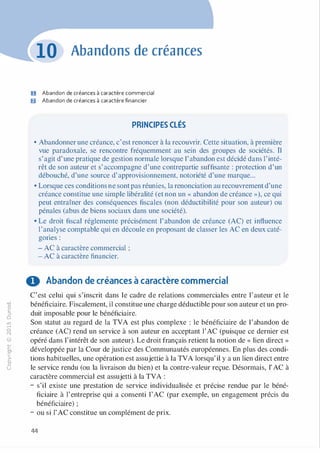 -0
0
c
::i
0
1..()
,.....
0
N
@
.......
�
O'I
ï:::
>­
a.
0
u
Abandons de créances
U Abandon de créances à caractère commercial
fJ Abandon de créances à caractère financier
PRINCIPES CLÉS
• Abandonner une créance, c'est renoncer à la recouvrir. Cette situation, à première
vue paradoxale, se rencontre fréquemment au sein des groupes de sociétés. 11
s'agit d'une pratique de gestion normale lorsque l'abandon est décidé dans l'inté­
rêt de son auteur et s'accompagne d'une contrepartie suffisante : protection d'un
débouché, d'une source d'approvisionnement, notoriété d'une marque...
• Lorsque ces conditions ne sont pas réunies, la renonciation au recouvrement d'une
créance constitue une simple libéralité (et non un « abandon de créance »), ce qui
peut entraîner des conséquences fiscales (non déductibilité pour son auteur) ou
pénales (abus de biens sociaux dans une société).
• Le droit fiscal réglemente précisément l'abandon de créance (AC) et influence
l'analyse comptable qui en découle en proposant de classer les AC en deux caté­
gones :
- AC à caractère commercial ;
- AC à caractère financier.
O Abandon de créances à caractère commercial
C'est celui qui s'inscrit dans le cadre de relations commerciales entre l'auteur et le
bénéficiaire. Fiscalement, il constitue une charge déductible pour son auteur et un pro­
duit imposable pour le bénéficiaire.
Son statut au regard de la TVA est plus complexe : le bénéficiaire de l'abandon de
créance (AC) rend un service à son auteur en acceptant l'AC (puisque ce dernier est
opéré dans l'intérêt de son auteur). Le droit français retient la notion de « lien direct »
développée par la Cour de justice des Communautés européennes. En plus des condi­
tions habituelles, une opération est assujettie à la TVA lorsqu' il y a un lien direct entre
le service rendu (ou la livraison du bien) et la contre-valeur reçue. Désormais, l' AC à
caractère commercial est assujetti à la TVA :
- s'il existe une prestation de service individualisée et précise rendue par le béné­
ficiaire à l'entreprise qui a consenti l'AC (par exemple, un engagement précis du
bénéficiaire) ;
- ou si l'AC constitue un complément de prix.
44
 