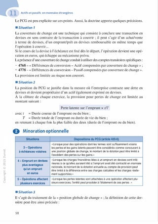 -0
0
c
::i
0
1..()
,.....
0
N
@
.......
�
O'I
ï:::
>­
a.
0
u
Actifs et passifs en monnaies étrangères
Le PCG est peu explicite sur ces points. Aussi, la doctrine apporte quelques précisions.
• Situation 1
La couverture de change est une technique qui consiste à conclure une transaction en
devises en sens contraire de la transaction à couvrir ; il peut s'agir d'un achat/vente
à terme de devises, d'un emprunt/prêt en devises remboursable en même temps que
l'opération à couvrir...
Si le cours de la devise à l'échéance est fixé dès le départ, l'opération devient une opé­
ration en euros, qui échappe au mécanisme prévu.
Laprésenced'une couverturedechange conduit àutiliserdes comptes transitoires spécifiques :
- 4768 - « Différences de conversion - Actif compensées par couverture de change » ;
- 4778 - « Différences de conversion - Passif compensées par couverture de change ».
La provision est limitée au risque non couvert.
• Situation 2
La position du PCG se justifie dans la mesure où l'entreprise contracte une dette en
devises et devient propriétaire d'un actif également exprimé en devises.
À la clôture de chaque exercice, la provision pour pertes de change est limitée au
montant suivant :
Perte latente sur l'emprunt x t/T
avec t = Durée courue de 1'emprunt ou du bien ;
T = Durée totale de l'emprunt ou durée de vie du bien ;
en retenant à chaque fois la plus faible des deux (durée de l'emprunt ou du bien).
G Minoration optionnelle
Situations Dispositions du PCG (article 420-6)
«Lorsque pour des opérations dont les termes sont suffisamment voisins
3 - Opérations les pertes et les gains latents peuvent être considérés comme concourant à
à échéances voisines une position globale de change, le montant de la dotation peut être limité à
l'excédent des pertes sur les gains.»
4 - Emprunt en devises «Lorsque les charges financières liées à un emprunt en devises sont infé-
plus avantageux
rieures à ce qu'elles auraient été si l'emprunt avait été contracté en monnaie
nationale, le montant de la dotation annuelle au compte de provision peut
qu'un emprunt être limité à la différence entre ces charges calculées et les charges réelle-
en euros ment supportées."
5 - Opérations affectant «Lorsque les pertes latentes sont attachées à une opération affectant plu-
plusieurs exercices sieurs exercices, l'entité peut procéder à l'étalement de ces pertes ·"
• Situation 3
Il s'agit du traitement de la « position globale de change » ; la définition de cette der­
nière peut être ainsi précisée :
50
 