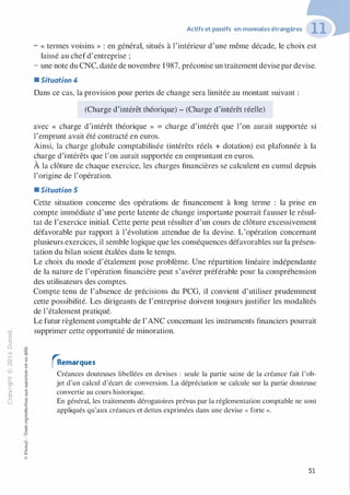 -0
0
c
::i
0
1..() :;:;
-cl
,.....
§0
N t;
@
...
...
,.,
....... ·E
� 0
O'I :;
ï::: "'
>- c:0a_ c:
0 c:
u ,gu
::>
-cl
8o..
1::
...
:;
�
1
-cl0c:::>
0
@
Actifs et passifs en monnaies étrangères
- « termes voisins » : en général, situés à l'intérieur d'une même décade, le choix est
laissé au chefd'entreprise ;
- une note du CNC, datée de novembre 1987, préconise un traitement devise par devise.
• Situation 4
Dans ce cas, la provision pour pertes de change sera limitée au montant suivant :
(Charge d'intérêt théorique) - (Charge d'intérêt réelle)
avec « charge d'intérêt théorique » = charge d'intérêt que l'on aurait supportée si
l'emprunt avait été contracté en euros.
Ainsi, la charge globale comptabilisée (intérêts réels + dotation) est plafonnée à la
charge d'intérêts que l'on aurait supportée en empruntant en euros.
À la clôture de chaque exercice, les charges financières se calculent en cumul depuis
l'origine de l'opération.
• Situation 5
Cette situation concerne des opérations de financement à long terme : la prise en
compte immédiate d'une perte latente de change importante pourrait fausser le résul­
tat de l'exercice initial. Cette perte peut résulter d'un cours de clôture excessivement
défavorable par rapport à l'évolution attendue de la devise. L'opération concernant
plusieurs exercices, il semble logique que les conséquences défavorables sur la présen­
tation du bilan soient étalées dans le temps.
Le choix du mode d'étalement pose problème. Une répartition linéaire indépendante
de la nature de l'opération financière peut s'avérer préférable pour la compréhension
des utilisateurs des comptes.
Compte tenu de l'absence de précisions du PCG, il convient d'utiliser prudemment
cette possibilité. Les dirigeants de l'entreprise doivent toujours justifier les modalités
de l'étalement pratiqué.
Le futur règlement comptable de l'ANC concernant les instruments financiers pourrait
supprimer cette opportunité de minoration.
rRemarques
Créances douteuses libellées en devises : seule la partie saine de la créance fait l'ob­
jet d'un calcul d'écart de conversion. La dépréciation se calcule sur la partie douteuse
convertie au cours historique.
En général, les traitements dérogatoires prévus par la réglementation comptable ne sont
appliqués qu'aux créances et dettes exprimées dans une devise « forte ».
51
 