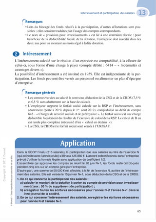 -0
0
c
::i
0
1..()
,.....
0
N
@
.......�
O'I
ï:::
>-
a_
0
u
Intéressement et participation des salariés
rRemarques
• Lors du blocage des fonds relatifs à la participation, d'autres affectations sont pos­
sibles ; elles seraient traduites par l'usage des comptes correspondants.
• Le nom de « provision pour investissements » est lié à une contrainte fiscale : pour
bénéficier de la déductibilité fiscale de la dotation, l'entreprise doit investir dans les
deux ans pour un montant au moins égal à ladite dotation.
f) Intéressement
:;:;-cl
§
t;..........
·E0
:;"'
c:0c:
c:
,gu
::>
-cl
8o..
1::
...
:;
�
1
-cl
0
c:::>
0
@
L'intéressement calculé sur le résultat d'un exercice est comptabilisé, à la clôture de
celui-ci, sous forme d'une charge à payer (compte débité : 6414 - « Indemnités et
avantages divers »).
La possibilité d'intéressement a été institué en 1959. Elle est indépendante de la par­
ticipation. Les fonds peuvent être versés au personnel ou alimenter un plan d'épargne
d'entreprise.
rRemarquegénérale
• Les sommes versées au salarié le sont sous déduction de la CSG et de la CRDS (7,5 %
et 0,5 % sans abattement sur la base de calcul).
• L'employeur supporte le forfait social calculé sur la RSP et l'intéressement, sans
abattement (porté à 20 % depuis le i er août 201 2), comptabilisé au débit du compte
645 - « Charges de sécurité sociale et de prévoyance ». Le forfait social est une charge
déductible fiscalement du résultat de l'exercice de calcul de la RSP. Le calcul de B en
est rendu plus complexe (nécessité d'un « calcul en dedans »).
• La CSG, la CRDS et le forfait social sont versés à l'URSSAF.
Application
Dans la SCOP Finalu (31 5 salariés), la participation due aux salariés au titre de l'exercice N
(qui coïncide avec l'année civile) s'élève à 425 880 €. L'accord collectif conclu dans l'entreprise
prévoit d'utiliser la formule légale sans application du coefficient 1/2.
L'assemblée qui approuve les comptes se réunit le 20 juin N+1 , les fonds resteront bloqués
pendant cinq ans sur un compte géré par l'entreprise.
D'autre part, une somme de 50 000 € est affectée, à la fin de l'exercice N, au titre de l'intéresse­
ment des salariés. Elle est versée le 1 5 janvier N+1 , sous déduction de la CSG et de la CROS.
1 . En ce qui concerne la participation des salariés :
a) calculer le montant de la dotation à porter au compte de provision pour investisse­
ment (taux : 50 % du supplément de participation) ;
b) enregistrer toutes les écritures nécessaires pour l'année N et l'année N+1 dans le
livre-journal de la société.
2. En ce qui concerne l'intéressement des salariés, enregistrer les écritures nécessaires
pour l'année N et l'année N+1 .
65
 