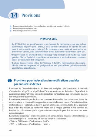 -0
0
c
::i
0
1..(),.....
0
N
@
.......�
O'I
ï:::
>­
a.
0
u
Provisions
D Provisions pour indexation : i mmobilisations payables par annuités indexées
D Provisions pour remises en état
ID Provisions pour restructurations
PRINCIPES CLÉS
• Le PCG définit un passif comme « un élément du patrimoine ayant une valeur
économique négative pour l'entité, c'est-à-dire une obligation à l'égard d'un tiers
dont il est probable ou certain qu'elle provoquera une sortie de ressources au
bénéfice de ce tiers, sans contrepartie au moins équivalente attendue de celui-ci ».
• Une provision est un passif dont l 'échéance ou le montant n'est pas fixé de façon
précise. Elle est évaluée à la meilleure estimation de la sortie de ressources néces­
saires à l'extinction de l 'obligation.
• L'étude des provisions relève de l'épreuve 9 du DCG (Introduction à la compta­
bilité). Nous envisagerons ici quelques situations particulières qui relèvent de la
comptabilité approfondie.
O Provisions pour indexation : immobilisations payables
par annuités indexées
La valeur de l'immobilisation est ici fixée dès l'origine : elle correspond à son coût
d'acquisition tel qu'il est stipulé dans l'acte de vente ou sur la facture. Cependant, le
paiement du prix s'effectue selon des modalités particulières, par versements indexés
sur une grandeur économique.
La solution proposée par la doctrine concerne l'ensemble des créances et dettes in­
dexées, même si ces dernières apparaissent essentiellement en cas d'acquisition d'im­
mobilisations : l 'indexation du prix permet alors aux cocontractants de se prémunir
face à des fluctuations de valeur des biens sur la longue période. Cette solution est
inspirée de celle retenue par la réglementation comptable pour le traitement des mon­
naies étrangères.
La valeur d'origine de l'immobilisation n'estjamais remise en cause ; le montant de la
dette est réajusté à l'inventaire à l'aide de comptes transitoires :
4786 - « Différences d'indexation - Actif »
4787 - « Différences d'indexation - Passif »
68
 