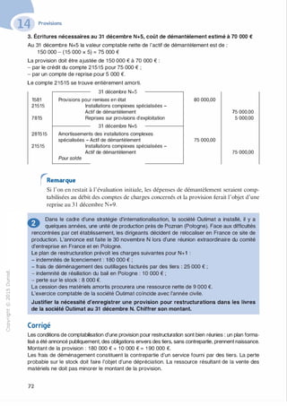 -0
0
c
::i
0
1..(),.....
0
N
@
.......�
O'I
ï:::
>­
a.
0
u
Provisions
3. Écritures nécessaires au 31 décembre N+5, coût de démantèlement estimé à 70 000 €
Au 31 décembre N+5 la valeur comptable nette de l'actif de démantèlement est de :
1 50 000 - (15 000 X 5) = 75 000 €
La provision doit être ajustée de 1 50 000 € à 70 000 € :
- par le crédit du compte 21515 pour 75 000 € ;
- par un compte de reprise pour 5 000 €.
Le compte 21515 se trouve entièrement amorti.
31 décembre N+S
1581
21515
7815
281515
21515
Provisions pour remises en état
Installations complexes spécialisées -
Actif de démantèlement
Reprises sur provisions d'exploitation
31 décembre N+5
Amortissements des installations complexes
spécialisées - Actif de démantèlement
Pour solde
Installations complexes spécialisées -
Actif de démantèlement
rRemarque
80 000,00
75 000,00
75 000,00
5 000,00
75 000,00
Si l'on en restait à l'évaluation initiale, les dépenses de démantèlement seraient comp­
tabilisées au débit des comptes de charges concernés et la provision ferait l'objet d'une
reprise au 3 1 décembre N+9.
.:.. Dans le cadre d'une stratégie d'internationalisation, la société Outimat a installé, il y a
� quelques années, une unité de production près de Poznan (Pologne). Face aux difficultés
rencontrées par cet établissement, les dirigeants décident de relocaliser en France ce site de
production. L'annonce est faite le 30 novembre N lors d'une réunion extraordinaire du comité
d'entreprise en France et en Pologne.
Le plan de restructuration prévoit les charges suivantes pour N+1 :
- indemnités de licenciement : 1 80 000 € ;
- frais de déménagement des outillages facturés par des tiers : 25 000 € ;
- indemnité de résiliation du bail en Pologne : 1 0 000 € ;
- perte sur le stock : 8 000 €.
La cession des matériels amortis procurera une ressource nette de 9 000 €.
L'exercice comptable de la société Outimat coïncide avec l'année civile.
Justifier la nécessité d'enregistrer une provision pour restructurations dans les livres
de la société Outimat au 31 décembre N. Chiffrer son montant.
Corrigé
Les conditions de comptabilisation d'une provision pour restructuration sont bien réunies : un plan forma­
lisé a été annoncé publiquement, des obligations envers des tiers, sans contrepartie, prennent naissance.
Montant de la provision : 1 80 000 € + 1 0 000 € = 1 90 000 €.
Les frais de déménagement constituent la contrepartie d'un service fourni par des tiers. La perte
probable sur le stock doit faire l'objet d'une dépréciation. La ressource résultant de la vente des
matériels ne doit pas minorer le montant de la provision.
72
 