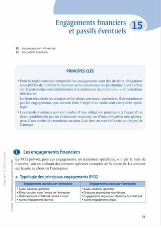 -0
0
c
::i
0
1..() :;:;
-cl
,.....
§0
N t;
@
...
...
,.,
....... ·E
� 0
O'I :;
ï::: "'
>- c:0a_ c:
0 c:
u ,gu
::>
-cl
8o..
1::
...
:;
�
1
-cl0c:::>
0
@
Engagements financiers
et passifs éventuels
D Les engagements financiers
Il Les passifs éventuels
PRINCIPES CLÉS
• Pour la réglementation comptable les engagements sont des droits et obligations
susceptibles de modifier le montant ou la consistance du patrimoine. Leurs effets
sur le patrimoine sont subordonnés à la réalisation de conditions ou d'opérations
ultérieures.
Le bilan récapitule les créances et les dettes certaines ; cependant, il ne mentionne
pas les engagements, qui doivent faire l'objet d'un traitement comptable spéci­
fique.
• Les passifs éventuels peuvent résulter d'une obligation potentielle à l'égard d'un
tiers, conditionnée par un événement incertain, ou d'une obligation non généra­
trice d'une sortie de ressources certaine. Les tiers en sont informés au moyen de
l'annexe.
0 Les engagements financiers
Le PCG prévoit, pour ces engagements, un traitement spécifique, soit par le biais de
l'annexe, soit en utilisant des comptes spéciaux (comptes de la classe 8). La solution
est laissée au choix de l'entreprise.
a. Typologie des principaux engagements (PCG)
Engagements donnés par l'entreprise Engagements reçus par l'entreprise
•Avals, cautions, garanties • Avals, cautions, garanties
•Effets circulant sous l'endos de l'entreprise • Créances escomptées non échues
•Redevances de crédit-bail restant à courir • Engagements reçus pour utilisation du crédit-bail
•Autres engagements donnés • Autres engagements reçus
73
 