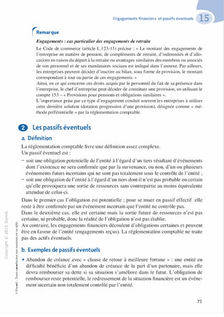 "'O
0
c
:J
0
lil.-t
0
N
@
.......
..c
Ol
·;::::
>-
Q_
0
u
�"O
t:::>
t;...
...
,..,
-�,_,
0
:;
"'
t:0t:
t:
�u::>-00,_,
Engagements financiers et passifs éventuels
rRemarque
Engagements : cas particulier des engagements de retraite
Le Code de commerce (article L. 1 23-13) précise : « Le montant des engagements de
l'entreprise en matière de pension, de compléments de retraite, d'indemnités et d'allo­
cations en raison du départ à la retraite ou avantages similaires des membres ou associés
de son personnel et de ses mandataires sociaux est indiqué dans l'annexe. Par ailleurs,
les entreprises peuvent décider d'inscrire au bilan, sous forme de provision, le montant
correspondant à tout ou partie de ces engagements. »
Ainsi, en ce qui concerne ces droits acquis par le personnel du fait de sa présence dans
l'entreprise, le chef d'entreprise peut décider de constituer une provision, en utilisant le
compte 153 - « Provisions pour pensions et obligations similaires » .
L'importance prise par ce type d'engagement conduit souvent les entreprises à utiliser
cette dernière solution (dotation progressive d'une provision), désignée comme « mé­
thode préférentielle » par la réglementation comptable.
8 Les passifs éventuels
a. Définition
La réglementation comptable livre une définition assez complexe.
Un passif éventuel est :
- soit une obligation potentielle de l'entité à l'égard d'un tiers résultant d'événements
dont l'existence ne sera confirmée que par la survenance, ou non, d'un ou plusieurs
événements futurs incertains qui ne sont pas totalement sous le contrôle de l'entité ;
- soit une obligation de l'entité à l'égard d'un tiers dont il n'est pas probable ou certain
qu'elle provoquera une sortie de ressources sans contrepartie au moins équivalente
attendue de celui-ci.
Dans le premier cas l'obligation est potentielle ; pour se muer en passif effectif elle
reste à être confirmée par un événement incertain que l'entité ne contrôle pas.
Dans le deuxième cas, elle est certaine mais la sortie future de ressources n'est pas
certaine, ni probable, donc la réalité de l'obligation n'est pas établie.
Au contraire, les engagements financiers découlent d'obligations certaines et peuvent
être en faveur de l'entité (engagements reçus). La réglementation comptable ne traite
pas des actifs éventuels.
b. Exemples de passifs éventuels
o..
• Abandon de créance avec « clause de retour à meilleure fortune » : une entité en
difficulté bénéficie d'un abandon de créance de la part d'un partenaire, mais elle
devra rembourser sa dette si sa situation s'améliore dans le futur. L'obligation de
rembourser reste potentielle, le redressement de la situation financière est un événe­
ment incertain non totalement contrôlé par l'entité.
:'::
...
:;
f3
1
-00t:::>
Q
@
75
 