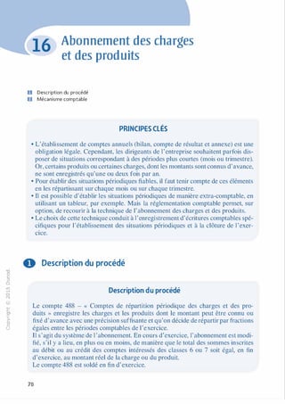 -0
0
c
::i
0
1..(),.....
0
N
@
.......�
O'I
ï:::
>­
a.
0
u
Abonnement des charges
et des produits
U Description du procédé
D Mécanisme comptable
PRINCIPES CLÉS
• L'établissement de comptes annuels (bilan, compte de résultat et annexe) est une
obligation légale. Cependant, les dirigeants de l'entreprise souhaitent parfois dis­
poser de situations correspondant à des périodes plus courtes (mois ou trimestre).
Or, certains produits ou certaines charges, dont les montants sont connus d'avance,
ne sont enregistrés qu'une ou deux fois par an.
• Pour établir des situations périodiques fiables, il faut tenir compte de ces éléments
en les répartissant sur chaque mois ou sur chaque trimestre.
• Il est possible d'établir les situations périodiques de manière extra-comptable, en
utilisant un tableur, par exemple. Mais la réglementation comptable permet, sur
option, de recourir à la technique de l'abonnement des charges et des produits.
• Le choix de cette technique conduit à 1'enregistrement d'écritures comptables spé­
cifiques pour l'établissement des situations périodiques et à la clôture de l'exer­
cice.
0 Description du procédé
Description du procédé
Le compte 488 - « Comptes de répartition périodique des charges et des pro­
duits » enregistre les charges et les produits dont le montant peut être connu ou
fixé d'avance avec une précision suffisante et qu'on décide de répartir par fractions
égales entre les périodes comptables de l'exercice.
Il s'agit du système de l'abonnement. En cours d'exercice, l'abonnement est modi­
fié, s'il y a lieu, en plus ou en moins, de manière que le total des sommes inscrites
au débit ou au crédit des comptes intéressés des classes 6 ou 7 soit égal, en fin
d'exercice, au montant réel de la charge ou du produit.
Le compte 488 est soldé en fin d'exercice.
78
 