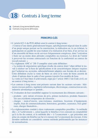 -0
0
c
::i
0
1..(),.....
0
N
@
.......�
O'I
ï:::
>­
a.
0
u
Contrats à long terme
D Contrats à long terme bénéficiaires
6 Contrats à long terme déficitaires
PRINCIPES CLÉS
• L'article 622-1 du PCG définit ainsi le contrat à long terme :
« Contrat d'une durée généralement longue, spécifiquement négocié dans le cadre
d'un projet unique portant sur la construction, la réalisation ou, le cas échéant, la
participation en qualité de sous-traitant à la réalisation d'un bien, d'un service ou
d'un ensemble de biens ou de services fréquemment complexes, dont l'exécution
s'étale sur au moins deux périodes comptables ou exercices. Le droit de l'entité
à percevoir les revenus contractuels est fonction de la conformité au contrat du
travail exécuté. »
• Le règlement ANC n° 201 -5 complète ainsi cette définition :
« La notion de négociation spécifique résulte du contrat dont l'objet définit le tra­
vail à réaliser sur la base de spécifications et de caractéristiques uniques requises
par l'acheteur ou, au moins, substantiellement adaptées aux besoins de ce dernier.
Cette définition exclut la vente de biens en série et la vente de biens assortis de
choix d'options dans le cadre d'une gamme à partir d'un modèle de base.
La vente en l'état futur d'achèvement, régie par l'article 1601-3 du Code civil, est
un contrat à long terme. »
• Les contrats à long terme sont présents surtout dans les secteurs suivants : bâti­
ments-travaux publics, ingénierie informatique, électronique, construction navale,
industrie aéronautique et spatiale...
• L'évaluation de leur rentabilité suppose le recensement des éléments suivants :
- produits : prix initial, révisions de prix, primes incitatives, produits financiers
liés aux excédents temporaires de trésorerie ;
- charges : main-d'œuvre, sous-traitance, matériaux, locations d'équipement,
impôts, frais de commercialisation, honoraires, garanties, assurance, frais géné­
raux, charges financières...
• La réglementation conduit à deux traitements comptables possibles : la méthode
dite « à l'achèvement », selon laquelle le bénéfice n'est constaté en comptabilité
qu'à la fin du contrat, et la méthode dite « à l'avancement », qui préconise une
prise en compte du bénéfice au fur et à mesure de l'avancement des travaux. Cette
dernière méthode est considérée comme méthode préférentielle par les instances
de normalisation.
84
 
