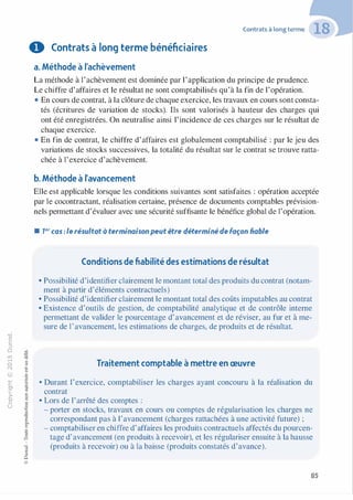 -0
0
c
::i
0
1..() :;:;
-cl
,.....
§0
N t;
@
...
...
,.,
....... ·E
� 0
O'I :;
ï::: "'
>- c:0a_ c:
0 c:
u ,gu
::>
-cl
8o..
1::
...
:;
�
1
-cl0c:::>
0
@
0 Contrats à long terme bénéficiaires
a. Méthode à l'achèvement
Contrats à long terme
La méthode à l'achèvement est dominée par l'application du principe de prudence.
Le chiffre d'affaires et le résultat ne sont comptabilisés qu'à la fin de l'opération.
• En cours de contrat, à la clôture de chaque exercice, les travaux en cours sont consta­
tés (écritures de variation de stocks). Ils sont valorisés à hauteur des charges qui
ont été enregistrées. On neutralise ainsi l'incidence de ces charges sur le résultat de
chaque exercice.
• En fin de contrat, le chiffre d'affaires est globalement comptabilisé : par le jeu des
variations de stocks successives, la totalité du résultat sur le contrat se trouve ratta­
chée à l'exercice d'achèvement.
b. Méthode à l'avancement
Elle est applicable lorsque les conditions suivantes sont satisfaites : opération acceptée
par le cocontractant, réalisation certaine, présence de documents comptables prévision­
nels permettant d'évaluer avec une sécurité suffisante le bénéfice global de l'opération.
• 7er cas : le résultat à terminaison peut être déterminé de façon fiable
Conditions de fiabilité des estimations de résultat
• Possibilité d'identifier clairement le montant total des produits du contrat (notam­
ment à partir d'éléments contractuels)
• Possibilité d'identifier clairement le montant total des coûts imputables au contrat
• Existence d'outils de gestion, de comptabilité analytique et de contrôle interne
permettant de valider le pourcentage d'avancement et de réviser, au fur et à me­
sure de l'avancement, les estimations de charges, de produits et de résultat.
Traitement comptable à mettre en œuvre
• Durant l'exercice, comptabiliser les charges ayant concouru à la réalisation du
contrat
• Lors de l'arrêté des comptes :
- porter en stocks, travaux en cours ou comptes de régularisation les charges ne
correspondant pas à l'avancement (charges rattachées à une activité future) ;
- comptabiliser en chiffre d'affaires les produits contractuels affectés du pourcen­
tage d'avancement (en produits à recevoir), et les régulariser ensuite à la hausse
(produits à recevoir) ou à la baisse (produits constatés d'avance).
85
 