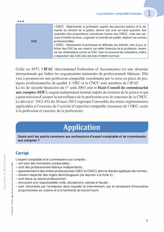"'O
0
c
:J
0
lil �"O.-t t:0 ::>
N t;...
@ .......
....... -�,_,..c 0
Ol :;
·;:::: "'
>- t:0Q_ t:
0 t:
u �
u
::>-00,_,o..
:'::
...
:;
f3
1
-00t:::>
Q
@
•••
Rôle
La profession comptable française
• CNCC : Représenter la profession auprès des pouvoirs publics (à la de­
mande du ministre de la justice, donner son avis sur toute question, leur
soumettre des propositions) coordonner l'action des CRCC, créer des ser­
vices d'intérêt commun, organiser le contrôle de qualité, élaborer les normes
professionnelles.
• CRCC : Représenter la profession et défendre ses intérêts, tenir à jour un
fichier des CAC de son ressort, surveiller l'exercice de la profession, exami­
ner les réclamations contre un CAC, fixer et recouvrer les cotisations, mettre
à disposition des CAC des services d'intérêt commun.
Créée en 1977, l'IFAC (International Federation of Accountants) est une structure
internationale qui fédère les organisations nationales de professionnels libéraux. Elle
vise à promouvoir une profession comptable coordonnée par la mise en place de pra­
tiques professionnelles de qualité. L'OEC et la CNCC sont membres de l'IFAC.
La loi de sécurité financière du 1 er août 2003 crée le Haut Conseil du commissariat
aux comptes (H3C), organe indépendant institué auprès du ministre de lajustice et qui
a pour mission d'assurer la surveillance de la profession avec le concours de la CNCC.
Le décret n° 2012-432 du 30 mars 201 2 regroupe l'ensemble des textes réglementaires
applicables à l'exercice de l'activité d'expertise comptable (instances de l'OEC, accès
à la profession et exercice de la profession).
Application
Quels sont les points communs aux professions d'expert-comptable et de commissaire
aux comptes ?
Corrigé
L'expert-comptable et le commissaire aux comptes :
- ont suivi des formations comparables ;
- sont des professionnels libéraux indépendants ;
- appartiennent à des ordres professionnels (OEC et CNCC) dont ils doivent appliquer les normes ;
- doivent respecter des règles déontologiques (se reporter à la fiche 2) ;
- sont tenus au secret professionnel ;
- encourent une responsabilité civile, disciplinaire, pénale et fiscale ;
- sont rémunérés par l'entreprise dans laquelle ils interviennent, par le versement d'honoraires
proportionnels au volume et à la technicité du travail fourni.
5
 