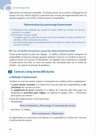 -0
0
c
::i
0
1..(),.....
0
N
@
.......�
O'I
ï:::
>­
a.
0
u
Contrats à long terme
Objectif de ce traitement comptable : le résultat partiel sur le contrat est dégagé lors de
chaque exercice, selon le degré d'avancement des travaux, par rapprochement entre les
charges engagées et le chiffre d'affaires partiel comptabilisés.
Détermination du pourcentage d'avancement
• Utilisation d'une méthode qui mesure de façon fiable les travaux ou services
exécutés et acceptés.
• En pratique, on peut retenir :
- le rapport entre les coûts des travaux et services exécutés à la date d'arrêté et le
total des coûts d'exécution du contrat ;
- les mesures physiques ou études permettant d'évaluer le volume des travaux ou
services exécutés.
• 2e cas : le résultat à terminaison nepeut être déterminé de façon fiable
Aucun profit partiel ne peut être dégagé ; le chiffre d'affaires partiel enregistré en
comptabilité est égal aux charges engagées pendant l'exercice. Le résultat est alors rat­
taché en totalité à l'exercice d'achèvement ; on applique ainsi strictement la méthode
à 1'achèvement. En effet, en cours de contrat, une incertitude pèse sur la réalité du
résultat ; on respecte le principe de prudence.
0 Contrats à long terme déficitaires
a. Méthode à l'achèvement
Au bilan, en cours de contrat, la perte à terminaison est scindée en deux composantes :
- la perte latente constatée à la clôture de l'exercice doit être comptabilisée en dé­
préciation des travaux en cours ;
- le supplément de perte évaluable à la clôture de l'exercice doit l'être pour son
intégralité en provision pour risques, en utilisant le compte 1516 - « Provisions
pour pertes sur contrats ».
Calcul de la dépréciations et de la provision :
- dépréciation :
Perte à terminaison x Pourcentage d'avancement des travaux
- provision : le reliquat
Perte à terminaison - Dépréciation
La dépréciation et la provision sont reprises en comptabilité à la clôture de l'exercice
d'achèvement du contrat.
86
 
