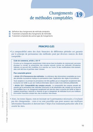 -0
0
c
::i
0
1..() :;:;
-cl
,.....
§0
N t;
@
...
...
,.,
....... ·E
� 0
O'I :;
ï::: "'
>- c:0a_ c:
0 c:
u ,gu
::>
-cl
8o..
1::
...
:;
�
1
-cl0c:::>
0
@
Changements
de méthodes comptables
D Définition des changements de méthode comptable
D Traitement comptable des changements de méthodes
ID Traitement comptable des autres types de changements
PRINCIPES CLÉS
• La comparabilité entre des états financiers de différentes périodes est garantie
par le principe de permanence des méthodes posé par diverses sources du droit
comptable :
Code de commerce, article L.123-17
À moins qu'un changement exceptionnel n'intervienne dans la situation du commerçant, personne
physique ou morale, la présentation des comptes annuels comme les méthodes d'évaluation
retenues ne peuvent être modifiées d'un exercice sur l'autre. Si des modifications interviennent,
elles sont décrites et justifiées dans l'annexe.
Plan comptable général
• Article 121-5 Permanence des méthodes : la cohérence des informations comptables au cours
des périodes successives implique la permanence dans l'application des règles et procédures.
Toute exception à ce principe de permanence doit être justifiée par un changement exceptionnel dans
la situation de l'entité ou par une meilleure information dans le cadre d'une méthode préférentielle.
• Article 122-1 Comparabilité des comptes annuels : la comparabilité des comptes annuels est
assurée par la permanence des méthodes d'évaluation et de présentation des comptes qui ne peuvent
être modifiées que si un changement exceptionnel est intervenu dans la situation de l'entité ou dans le
contexte économique, industriel ou financier et que le changement de méthodes fournit une meilleure
information financière compte tenu des évolutions intervenues.
• Ainsi, les textes légaux, tout en insistant sur la permanence nécessaire, n'excluent
pas des changements : ceux-ci ne sont possibles que pour assurer une meilleure
information financière et doivent faire l'objet d'un traitement particulier afin d'en
avertir les tiers.
93
 