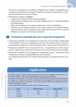 -0
0
c
::i
0
1..()
,.....
0
N
@
.......
�
O'I
ï:::
>-
a_
0
u
Changements de méthodes comptables
Lorsque les changements de méthodes comptables ont conduit à comptabiliser des
provisions sans passer par le compte de résultat, la reprise de ces provisions s'effec­
tue directement par les capitaux propres.
• Informations à fournir en annexe :
- mention de l'ancienne et de la nouvelle méthode ;
- justification de l'adoption de la nouvelle méthode (sauf si la nouvelle méthode
est préférentielle) ;
- effets sur les résultats et les capitaux propres des exercices précédents ;
- incidence sur les comptes annuels et les capitaux propres à l'ouverture (retrai-
tement proforma, dans l'hypothèse d'une application rétroactive de la nouvelle
méthode aux comptes de l'exercice précédent).
f) Traitement comptable des autres types de changements
:;:;
-cl
§
t;...
...
,.,
·E0
:;"'
c:0c:
c:
,gu
::>
-cl
8o..
1::
...
:;
�
1
-cl
0
c:::>
0
@
• Traitement comptable d'un changement d'estimations et de modalités d'application
d'une méthode : incidence comptabilisée au niveau du résultat courant ; pas de re­
traitement des comptes de l'exercice précédent dans l'annexe (pas de rétroactivité).
• Traitement comptable d'une correction d'erreur : comptabilisée en résultat excep­
tionnel ; indication en annexe de l'incidence sur les postes des exercices précédents.
• Traitement comptable d'un changement d'opportunité fiscale : information dans
l'annexe pour assurer la comparabilité des états financiers.
Ces changements doivent faire l'objet d'une indication avec justification dans l'an­
nexe.
Application
La société anonyme CDMT, société de négoce dont l'exercice comptable coïncide avec l'an­
née civile, modifie la méthode d'évaluation de ses stocks de marchandises.
Jusqu'au 31 décembre N+1 inclus, elle utilisait la méthode PEPS (premier entré, premier sorti).
À compter du 31 décembre N+2 inclus, compte tenu d'un allongement de la durée de rotation
des stocks, elle utilise la méthode du coût moyen pondéré (CMP), plus représentative de la
valeur d'acquisition du stock.
La valorisation des stocks se présente ainsi (en milliers d'euros) :
Dates Méthode PEPS
31/12/N 1 100
31/12/N+1 1 500
31/12/N+2
Méthode CMP
900
1 400
1 800
95
 