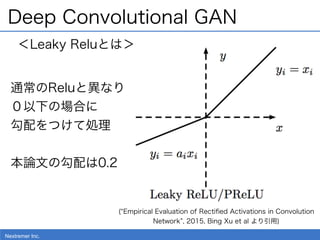 Nextremer Inc.
Deep Convolutional GAN
( Empirical Evaluation of Rectiﬁed Activations in Convolution
Network , 2015, Bing X...