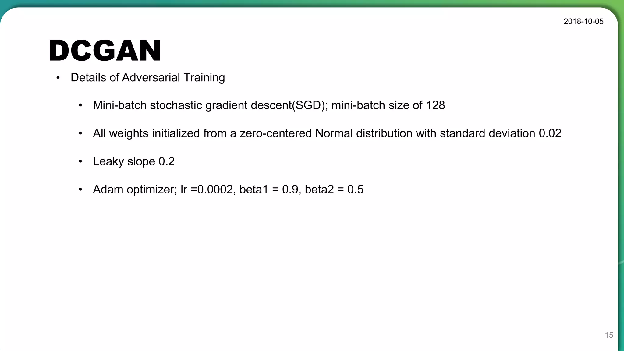 DCGAN
2018-10-05
15
• Details of Adversarial Training
• Mini-batch stochastic gradient descent(SGD); mini-batch size of 128
• All weights initialized from a zero-centered Normal distribution with standard deviation 0.02
• Leaky slope 0.2
• Adam optimizer; lr =0.0002, beta1 = 0.9, beta2 = 0.5
 