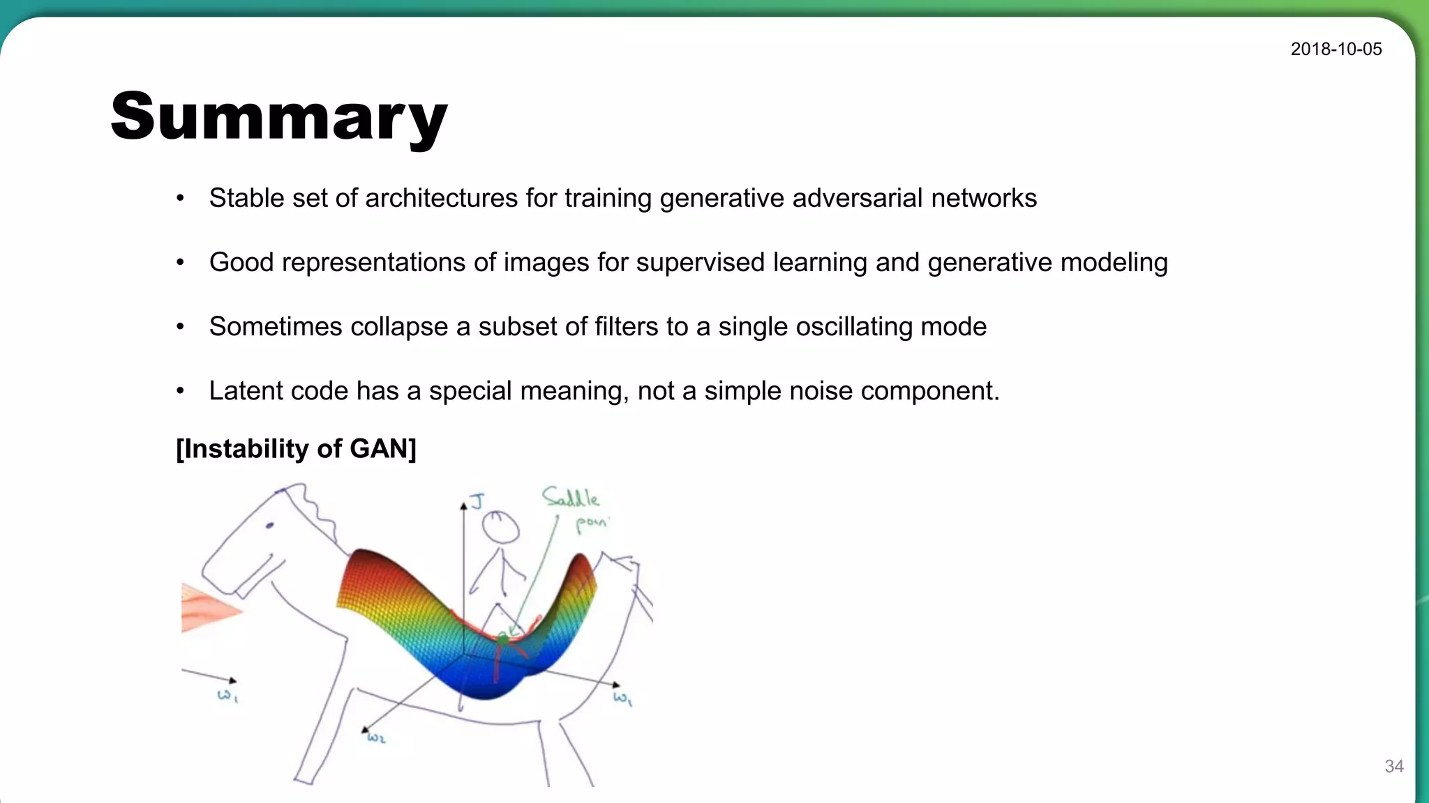 Summary
2018-10-05
34
• Stable set of architectures for training generative adversarial networks
• Good representations of images for supervised learning and generative modeling
• Sometimes collapse a subset of filters to a single oscillating mode
• Latent code has a special meaning, not a simple noise component.
[Instability of GAN]
 