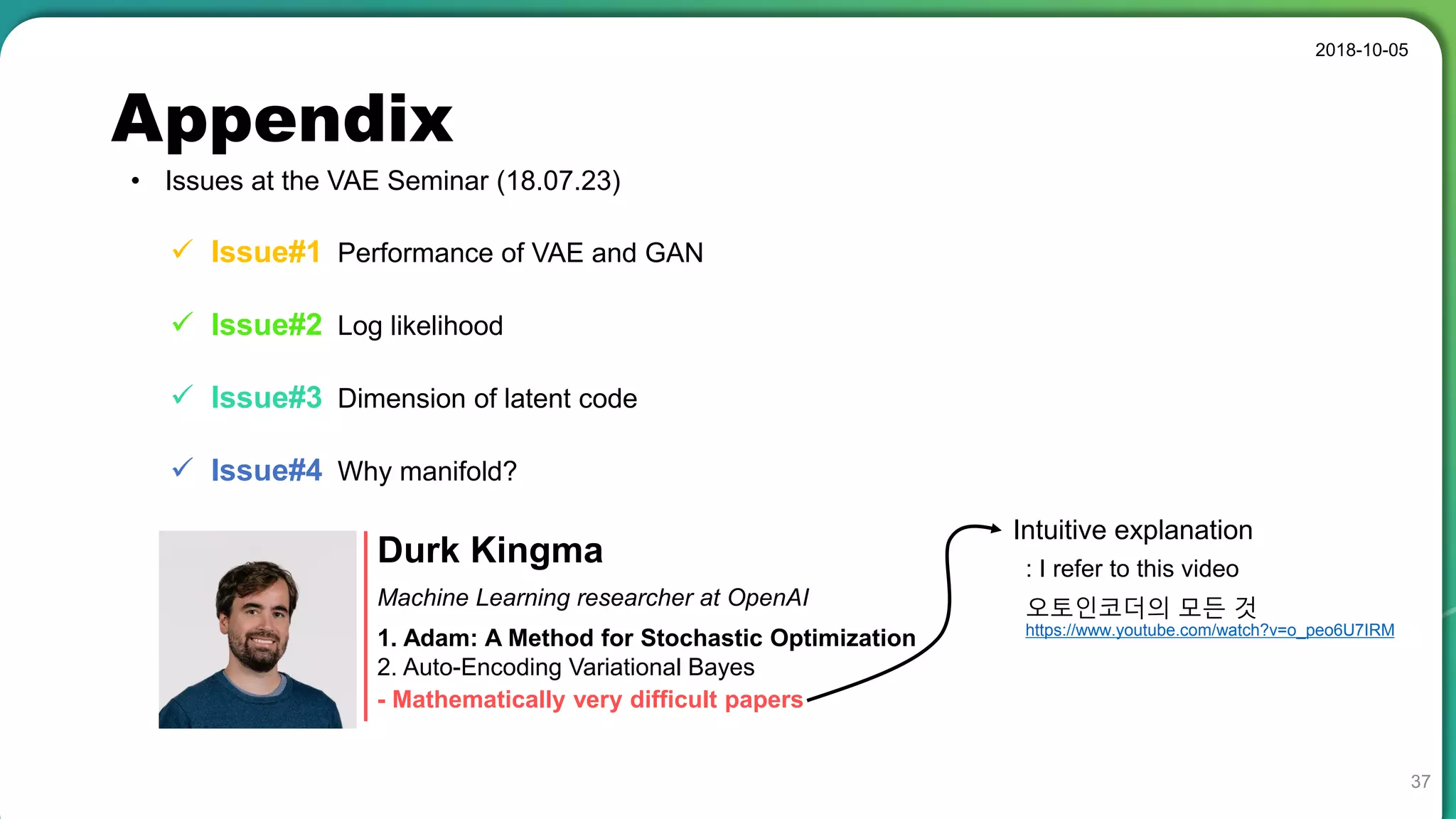 Appendix
• Issues at the VAE Seminar (18.07.23)
2018-10-05
37
 Issue#1 Performance of VAE and GAN
 Issue#2 Log likelihood
 Issue#3 Dimension of latent code
 Issue#4 Why manifold?
Durk Kingma
1. Adam: A Method for Stochastic Optimization
2. Auto-Encoding Variational Bayes
Machine Learning researcher at OpenAI
- Mathematically very difficult papers
Intuitive explanation
https://www.youtube.com/watch?v=o_peo6U7IRM
오토인코더의 모든 것
: I refer to this video
 