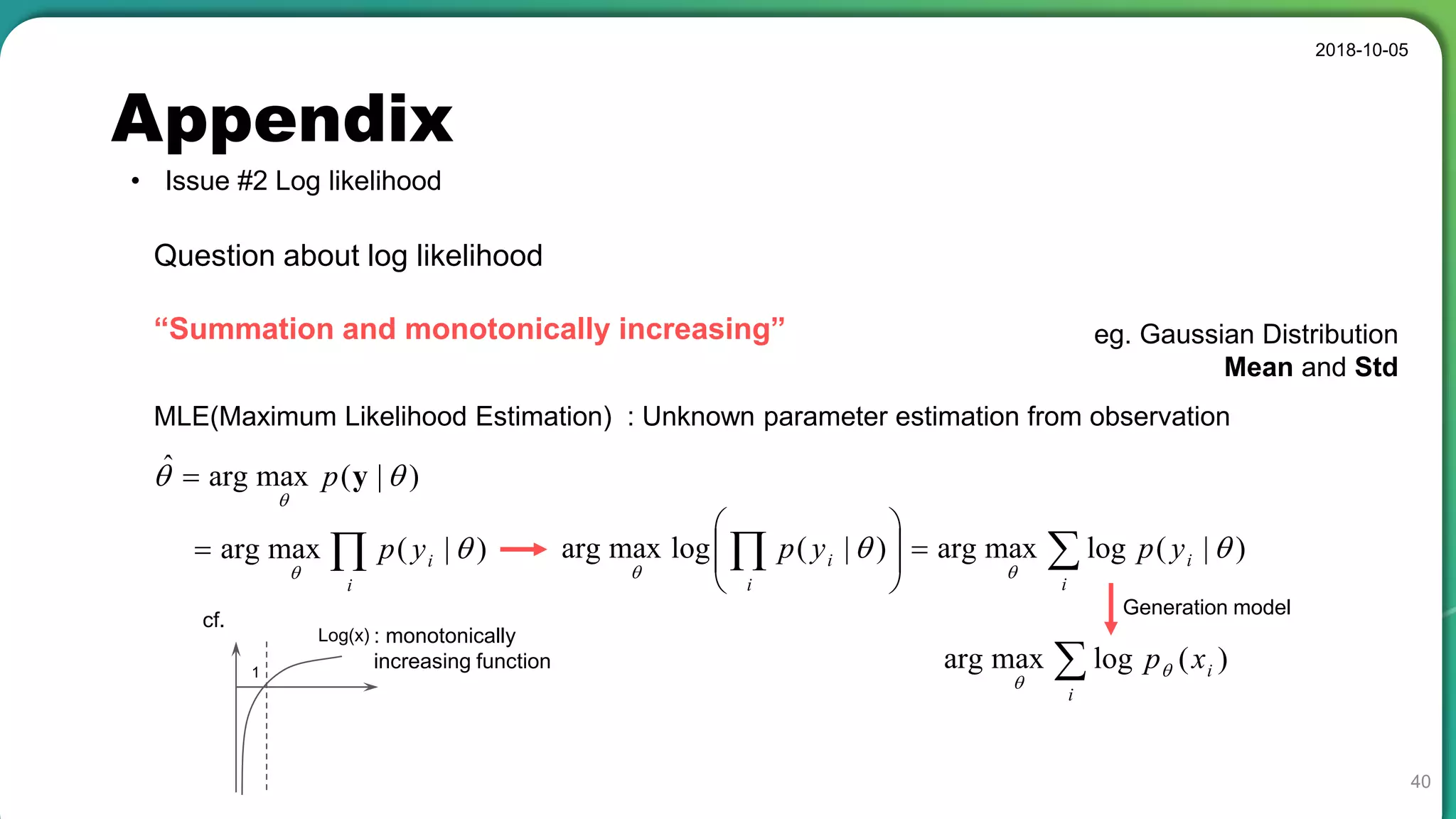 Appendix
• Issue #2 Log likelihood
2018-10-05
40
Question about log likelihood
“Summation and monotonically increasing”
MLE(Maximum Likelihood Estimation) : Unknown parameter estimation from observation
)|(maxargˆ 

yp
eg. Gaussian Distribution
Mean and Std

i
iyp )|(maxarg 

 





i
i
i
i ypyp )|(logmaxarg)|(logmaxarg 

: monotonically
increasing function1
Log(x)
cf.

i
ixp )(logmaxarg 

Generation model
 