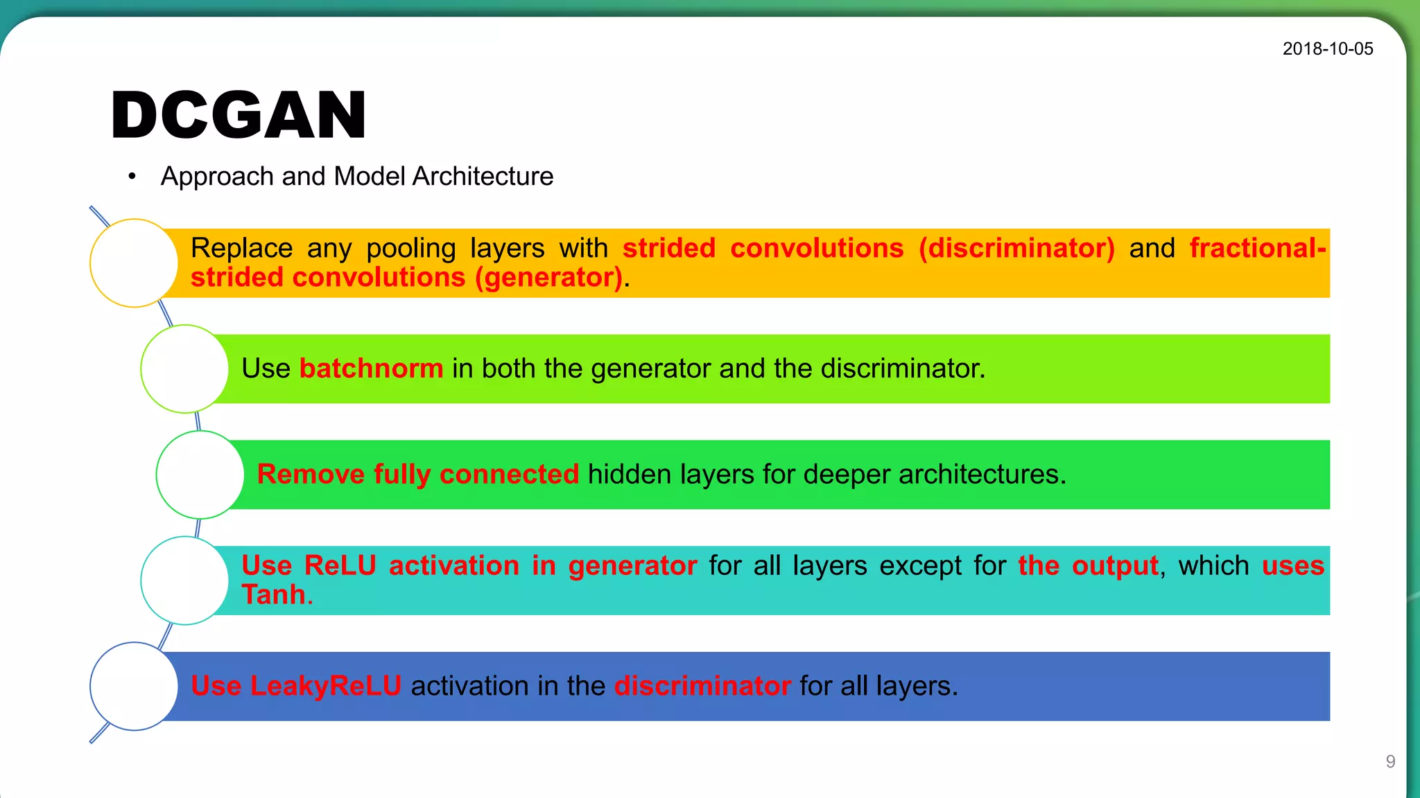 DCGAN
2018-10-05
9
• Approach and Model Architecture
Replace any pooling layers with strided convolutions (discriminator) and fractional-
strided convolutions (generator).
Use batchnorm in both the generator and the discriminator.
Remove fully connected hidden layers for deeper architectures.
Use ReLU activation in generator for all layers except for the output, which uses
Tanh.
Use LeakyReLU activation in the discriminator for all layers.
 