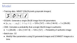 Model
▪ Training data : MNIST (28x28 pixels, grayscale images)
▪ DCGAN : Generate a single 28x28 image from 64 parameters.
● → 128 x (7x7) → 64 x (14x14) → 1 x (28x28)
▪ CNN : Calculate a probability that a single 28x28 image is authentic.
● 1 x (28x28) → 64 x (14✕14) → 128 x (7x7) → Probability of authentic image
▪ Batch size : 32
● Modify filter parameters using 32 generated images and 32 MNIST images at a
time.
 
