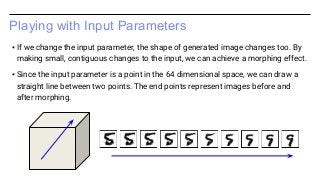Playing with Input Parameters
▪ If we change the input parameter, the shape of generated image changes too. By
making small, contiguous changes to the input, we can achieve a morphing effect.
▪ Since the input parameter is a point in the 64 dimensional space, we can draw a
straight line between two points. The end points represent images before and
after morphing.
 