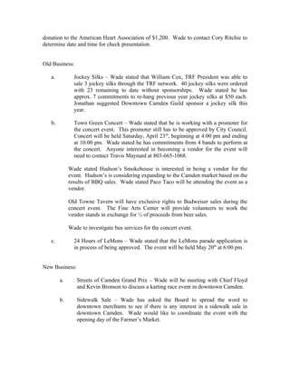 donation to the American Heart Association of $1,200. Wade to contact Cory Ritchie to
determine date and time for check presentation.


Old Business:

   a.          Jockey Silks – Wade stated that William Cox, TRF President was able to
               sale 3 jockey silks through the TRF network. 40 jockey silks were ordered
               with 23 remaining to date without sponsorships. Wade stated he has
               approx. 7 commitments to re-hang previous year jockey silks at $50 each.
               Jonathan suggested Downtown Camden Guild sponsor a jockey silk this
               year.

   b.          Town Green Concert – Wade stated that he is working with a promoter for
               the concert event. This promoter still has to be approved by City Council.
               Concert will be held Saturday, April 23rd, beginning at 4:00 pm and ending
               at 10:00 pm. Wade stated he has commitments from 4 bands to perform at
               the concert. Anyone interested in becoming a vendor for the event will
               need to contact Travis Maynard at 803-665-1068.

             Wade stated Hudson’s Smokehouse is interested in being a vendor for the
             event. Hudson’s is considering expanding to the Camden market based on the
             results of BBQ sales. Wade stated Paco Taco will be attending the event as a
             vendor.

             Old Towne Tavern will have exclusive rights to Budweiser sales during the
             concert event. The Fine Arts Center will provide volunteers to work the
             vendor stands in exchange for ½ of proceeds from beer sales.

             Wade to investigate bus services for the concert event.

   c.          24 Hours of LeMons – Wade stated that the LeMons parade application is
               in process of being approved. The event will be held May 20th at 6:00 pm.


New Business:

        a.      Streets of Camden Grand Prix – Wade will be meeting with Chief Floyd
                and Kevin Bronson to discuss a karting race event in downtown Camden.

        b.      Sidewalk Sale – Wade has asked the Board to spread the word to
                downtown merchants to see if there is any interest in a sidewalk sale in
                downtown Camden. Wade would like to coordinate the event with the
                opening day of the Farmer’s Market.
 