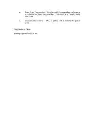 c.     Town Green Programming – Wade is considering an outdoor market event
             to be held at the Town Green in May. This would be a Thursday lunch
             hour event.

      d.     Indian Summer Festival - DCG to partner with a promoter to sponsor
             event.


Other Business: None

Meeting adjourned at 10:30 am
 