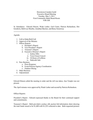 Downtown Camden Guild
                                Executive Board Meeting
                                 Tuesday, May 3, 2011
                          First Community Bank Board Room
                                        9:00 AM


In Attendance: Edward Hinson, Wade Luther, Gail Carter, Patricia Richardson, Dot
Goodwin, Beth-Lee Moeller, Jonathan Bazinet, and Betsy Greenway


Agenda:

   1. Call to Order/Roll Call
   2. Approval of the Minutes
   3. Officer Reports
         a. President’s Report
         b. Vice President’s Report
         c. Treasurer’s Report
         d. Executive Director’s Report
                  i. Jockey Silks
                 ii. Town Green Concert
                iii. 24 Hours of LeMons
                iv. Sidewalk Sale
   4. New Business
         a. Press Response
         b. Event Policies/Agency Coordination
         c. Outdoor Dining
   5. Other Business
   6. Adjournment



Edward Hinson called the meeting to order and the roll was taken, Ann Temple was not
present.

The April minutes were approved by Wade Luther and second by Patricia Richardson.


Officer Reports:

President’s Report - Edward expressed thanks to the Board for their continued support
and commitments.

Treasurer’s Report - Beth provided a jockey silk auction bid information sheet showing
the total funds raised to be $1,400 with $1,225 collected to date. Beth requested pictures
 