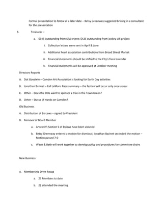 Formal presentation to follow at a later date – Betsy Greenway suggested brining in a consultant
            for the presentation

B.            Treasurer –

                a. $346 outstanding from Diva event; $425 outstanding from jockey silk project

                          i. Collection letters were sent in April & June

                         ii. Additional heart association contributions from Broad Street Market

                         iii. Financial statements should be shifted to the City’s fiscal calendar

                         iv. Financial statements will be approved at October meeting

     Directors Reports

     A. Dot Goodwin – Camden Art Association is looking for Earth Day activities

     B. Jonathan Bazinet – Fall LeMons Race summary – the festival will occur only once a year

     C. Other – Does the DCG want to sponsor a tree in the Town Green?

     D. Other – Status of Hands on Camden?

     Old Business

     A. Distribution of By-Laws – signed by President

     B. Removal of Board Member

              a. Article IV; Section 5 of Bylaws have been violated

              b. Betsy Greenway entered a motion for dismissal; Jonathan Bazinet seconded the motion –
                 Motion passed 7-0

              c. Wade & Beth will work together to develop policy and procedures for committee chairs



     New Business



     A. Membership Drive Recap

                a. 27 Members to date

                b. 22 attended the meeting
 