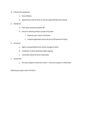 B. Potential EC appointees

           a. Penny Mattox

           b. Appointments will be taken at next At-Large Membership meeting

C. Halloween

           a. Event date moved to October 30th

           b. Policy for allowing vendors outside of Camden

                   i. Depends upon nature of business

                   ii. Institute application process & fee of $10 (amount of dues)

D. Christmas

           a. Lights crossing DeKalb Street will be changed to white

           b. Installation of other downtown lights ongoing

           c. Committee will be formed in November

E. Jockey Silks

           a. This year program should start earlier – announce program in November



Meeting was adjourned at 10:30 am
 