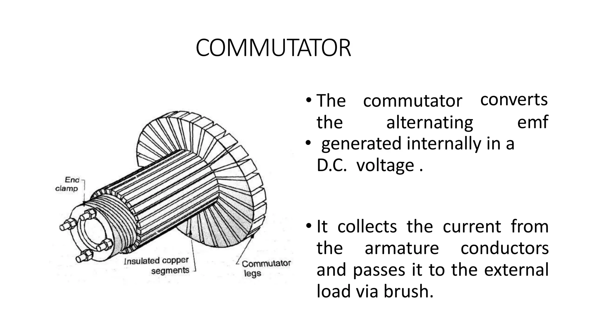 COMMUTATOR
• generated internally in a
D.C. voltage .
• It collects the current from
the armature conductors
and passes it to the external
load via brush.
• The commutator
the alternating
converts
emf
 