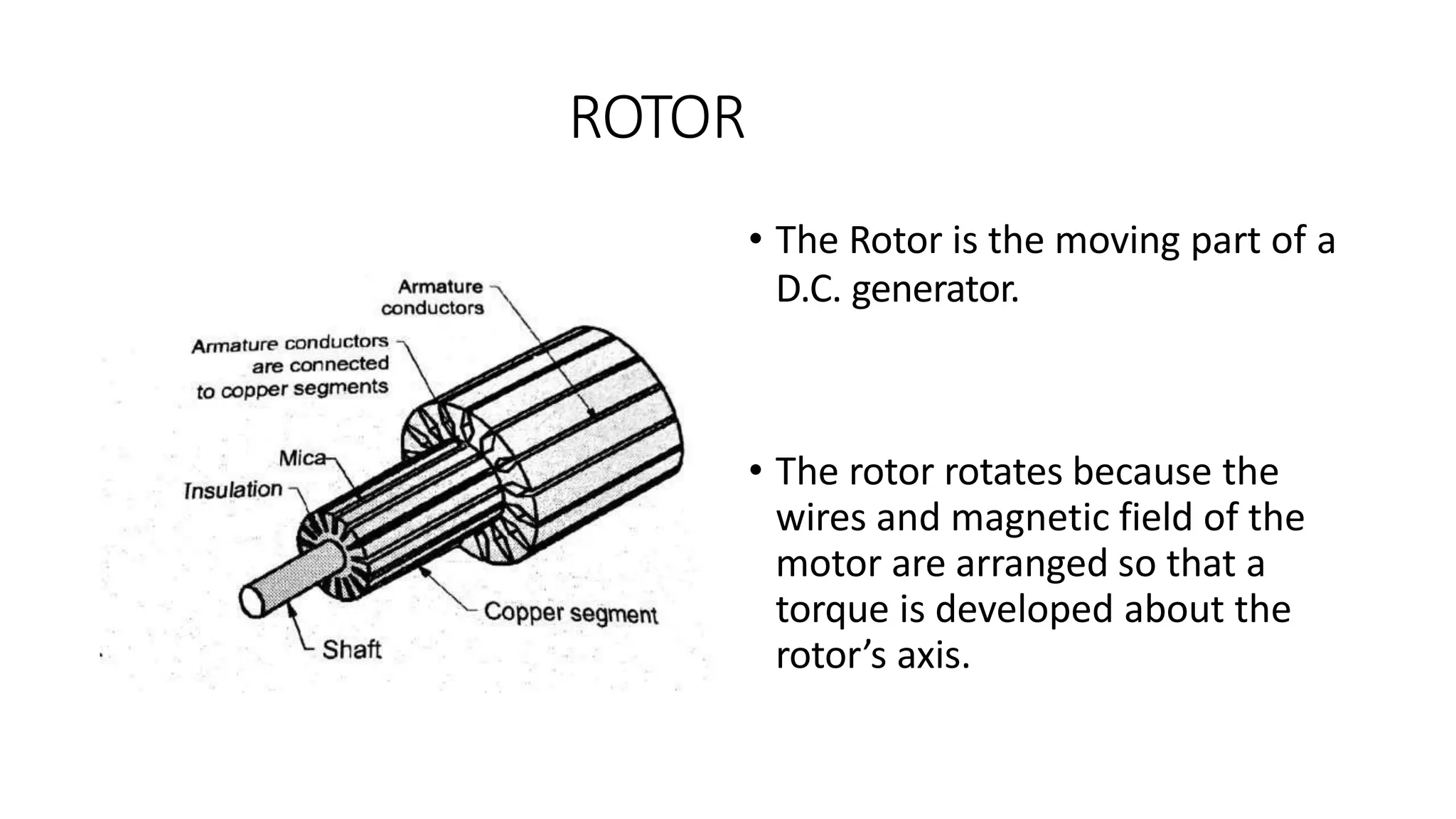 ROTOR
• The Rotor is the moving part of a
D.C. generator.
• The rotor rotates because the
wires and magnetic field of the
motor are arranged so that a
torque is developed about the
rotor’s axis.
 
